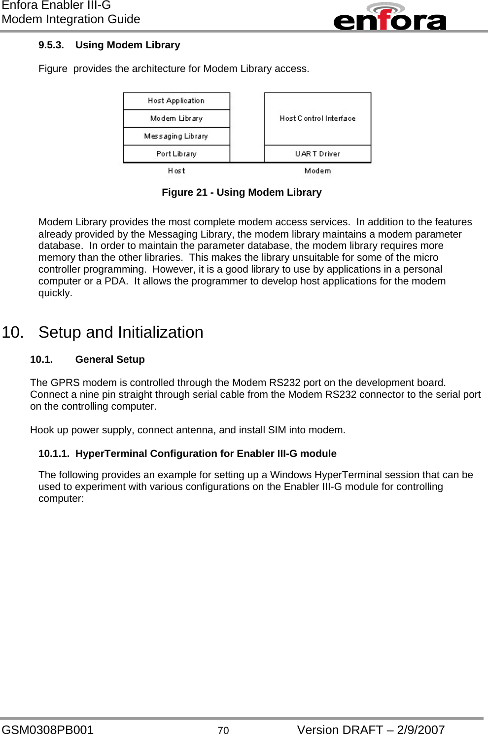 Enfora Enabler III-G Modem Integration Guide 9.5.3.  Using Modem Library   Figure  provides the architecture for Modem Library access.      Figure 21 - Using Modem Library  Modem Library provides the most complete modem access services.  In addition to the features already provided by the Messaging Library, the modem library maintains a modem parameter database.  In order to maintain the parameter database, the modem library requires more memory than the other libraries.  This makes the library unsuitable for some of the micro controller programming.  However, it is a good library to use by applications in a personal computer or a PDA.  It allows the programmer to develop host applications for the modem quickly.   10.  Setup and Initialization  10.1. General Setup  The GPRS modem is controlled through the Modem RS232 port on the development board.  Connect a nine pin straight through serial cable from the Modem RS232 connector to the serial port on the controlling computer.  Hook up power supply, connect antenna, and install SIM into modem.  10.1.1. HyperTerminal Configuration for Enabler III-G module  The following provides an example for setting up a Windows HyperTerminal session that can be used to experiment with various configurations on the Enabler III-G module for controlling computer: GSM0308PB001  70  Version DRAFT – 2/9/2007 