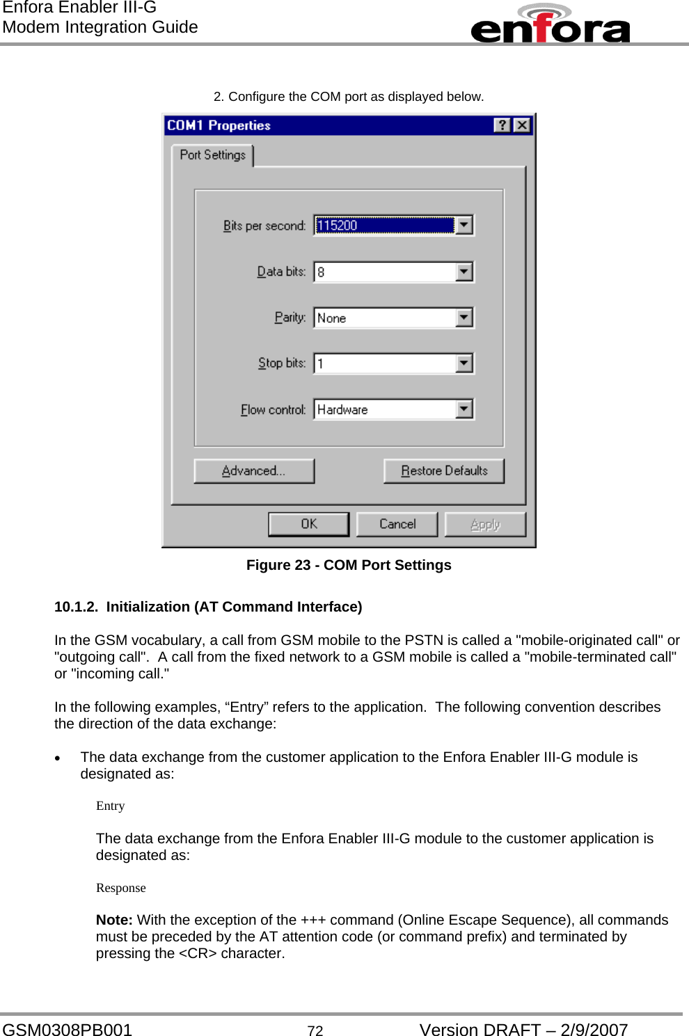 Enfora Enabler III-G Modem Integration Guide  2. Configure the COM port as displayed below.  Figure 23 - COM Port Settings  10.1.2.  Initialization (AT Command Interface)  In the GSM vocabulary, a call from GSM mobile to the PSTN is called a &quot;mobile-originated call&quot; or &quot;outgoing call&quot;.  A call from the fixed network to a GSM mobile is called a &quot;mobile-terminated call&quot; or &quot;incoming call.&quot;  In the following examples, “Entry” refers to the application.  The following convention describes the direction of the data exchange:  •  The data exchange from the customer application to the Enfora Enabler III-G module is designated as:  Entry  The data exchange from the Enfora Enabler III-G module to the customer application is designated as:  Response  Note: With the exception of the +++ command (Online Escape Sequence), all commands must be preceded by the AT attention code (or command prefix) and terminated by pressing the &lt;CR&gt; character.  GSM0308PB001  72  Version DRAFT – 2/9/2007 