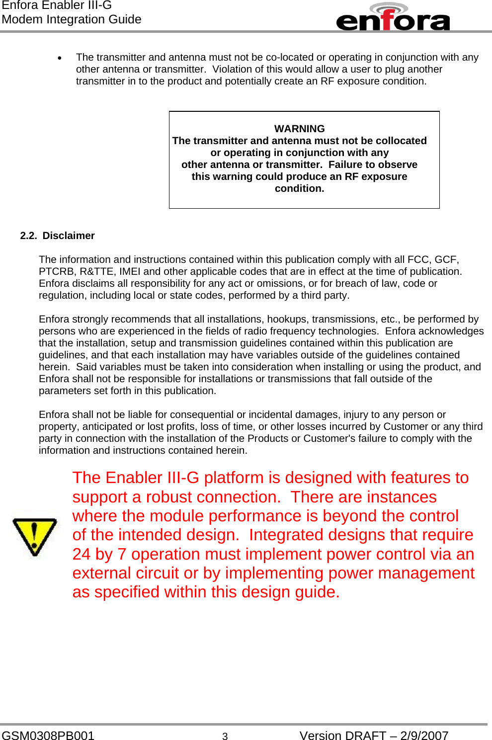 Enfora Enabler III-G Modem Integration Guide  •  The transmitter and antenna must not be co-located or operating in conjunction with any other antenna or transmitter.  Violation of this would allow a user to plug another transmitter in to the product and potentially create an RF exposure condition.    WARNING The transmitter and antenna must not be collocated or operating in conjunction with any other antenna or transmitter.  Failure to observe this warning could produce an RF exposure condition.    2.2. Disclaimer  The information and instructions contained within this publication comply with all FCC, GCF, PTCRB, R&amp;TTE, IMEI and other applicable codes that are in effect at the time of publication.  Enfora disclaims all responsibility for any act or omissions, or for breach of law, code or regulation, including local or state codes, performed by a third party.  Enfora strongly recommends that all installations, hookups, transmissions, etc., be performed by persons who are experienced in the fields of radio frequency technologies.  Enfora acknowledges that the installation, setup and transmission guidelines contained within this publication are guidelines, and that each installation may have variables outside of the guidelines contained herein.  Said variables must be taken into consideration when installing or using the product, and Enfora shall not be responsible for installations or transmissions that fall outside of the parameters set forth in this publication.  Enfora shall not be liable for consequential or incidental damages, injury to any person or property, anticipated or lost profits, loss of time, or other losses incurred by Customer or any third party in connection with the installation of the Products or Customer&apos;s failure to comply with the information and instructions contained herein.   The Enabler III-G platform is designed with features to support a robust connection.  There are instances where the module performance is beyond the control of the intended design.  Integrated designs that require 24 by 7 operation must implement power control via an external circuit or by implementing power management as specified within this design guide.     GSM0308PB001  3  Version DRAFT – 2/9/2007 