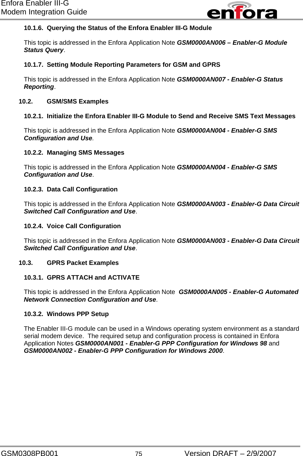 Enfora Enabler III-G Modem Integration Guide 10.1.6.  Querying the Status of the Enfora Enabler III-G Module  This topic is addressed in the Enfora Application Note GSM0000AN006 – Enabler-G Module Status Query.  10.1.7.  Setting Module Reporting Parameters for GSM and GPRS  This topic is addressed in the Enfora Application Note GSM0000AN007 - Enabler-G Status Reporting.  10.2. GSM/SMS Examples  10.2.1.  Initialize the Enfora Enabler III-G Module to Send and Receive SMS Text Messages  This topic is addressed in the Enfora Application Note GSM0000AN004 - Enabler-G SMS Configuration and Use.  10.2.2.  Managing SMS Messages  This topic is addressed in the Enfora Application Note GSM0000AN004 - Enabler-G SMS Configuration and Use.  10.2.3.  Data Call Configuration  This topic is addressed in the Enfora Application Note GSM0000AN003 - Enabler-G Data Circuit Switched Call Configuration and Use.  10.2.4.  Voice Call Configuration  This topic is addressed in the Enfora Application Note GSM0000AN003 - Enabler-G Data Circuit Switched Call Configuration and Use.  10.3.  GPRS Packet Examples  10.3.1.  GPRS ATTACH and ACTIVATE  This topic is addressed in the Enfora Application Note  GSM0000AN005 - Enabler-G Automated Network Connection Configuration and Use.  10.3.2.  Windows PPP Setup  The Enabler III-G module can be used in a Windows operating system environment as a standard serial modem device.  The required setup and configuration process is contained in Enfora Application Notes GSM0000AN001 - Enabler-G PPP Configuration for Windows 98 and GSM0000AN002 - Enabler-G PPP Configuration for Windows 2000.   GSM0308PB001  75  Version DRAFT – 2/9/2007 