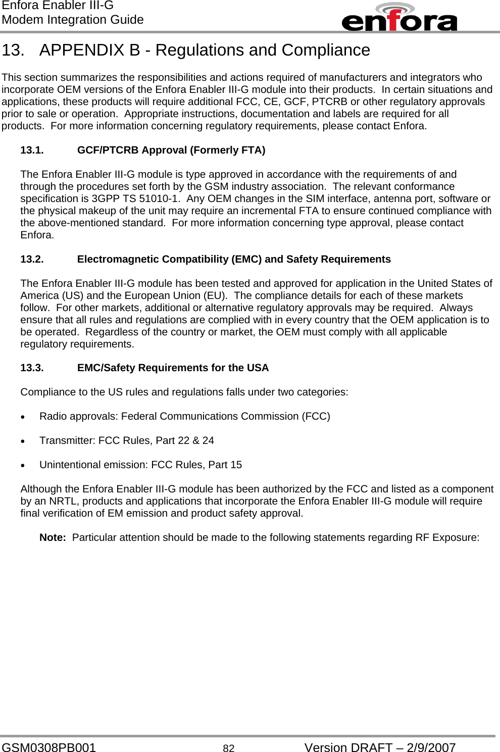 Enfora Enabler III-G Modem Integration Guide 13.  APPENDIX B - Regulations and Compliance  This section summarizes the responsibilities and actions required of manufacturers and integrators who incorporate OEM versions of the Enfora Enabler III-G module into their products.  In certain situations and applications, these products will require additional FCC, CE, GCF, PTCRB or other regulatory approvals prior to sale or operation.  Appropriate instructions, documentation and labels are required for all products.  For more information concerning regulatory requirements, please contact Enfora.  13.1.  GCF/PTCRB Approval (Formerly FTA)  The Enfora Enabler III-G module is type approved in accordance with the requirements of and through the procedures set forth by the GSM industry association.  The relevant conformance specification is 3GPP TS 51010-1.  Any OEM changes in the SIM interface, antenna port, software or the physical makeup of the unit may require an incremental FTA to ensure continued compliance with the above-mentioned standard.  For more information concerning type approval, please contact Enfora.  13.2. Electromagnetic Compatibility (EMC) and Safety Requirements  The Enfora Enabler III-G module has been tested and approved for application in the United States of America (US) and the European Union (EU).  The compliance details for each of these markets follow.  For other markets, additional or alternative regulatory approvals may be required.  Always ensure that all rules and regulations are complied with in every country that the OEM application is to be operated.  Regardless of the country or market, the OEM must comply with all applicable regulatory requirements.  13.3.  EMC/Safety Requirements for the USA  Compliance to the US rules and regulations falls under two categories:  •  Radio approvals: Federal Communications Commission (FCC)  •  Transmitter: FCC Rules, Part 22 &amp; 24  •  Unintentional emission: FCC Rules, Part 15  Although the Enfora Enabler III-G module has been authorized by the FCC and listed as a component by an NRTL, products and applications that incorporate the Enfora Enabler III-G module will require final verification of EM emission and product safety approval.  Note:  Particular attention should be made to the following statements regarding RF Exposure: GSM0308PB001  82  Version DRAFT – 2/9/2007 