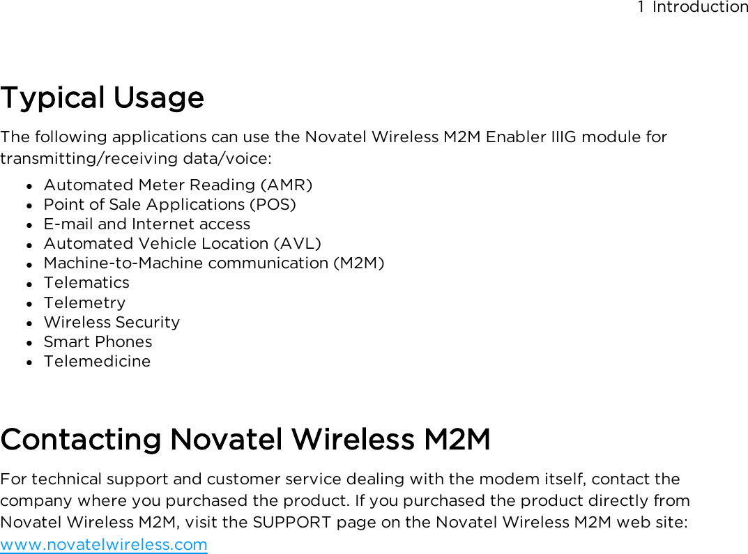 Typical UsageThe following applications can use the Novatel Wireless M2M Enabler IIIG module for transmitting/receiving data/voice:l  Automated Meter Reading (AMR)l  Point of Sale Applications (POS)l  E-mail and Internet accessl  Automated Vehicle Location (AVL)l  Machine-to-Machine communication (M2M)l  Telematicsl  Telemetryl  Wireless Securityl  Smart Phonesl  TelemedicineContacting Novatel Wireless M2MFor technical support and customer service dealing with the modem itself, contact the company where you purchased the product.  If you purchased the product directly from Novatel Wireless M2M, visit the SUPPORT page on the Novatel Wireless M2M web site: www.novatelwireless.com1 Introduction