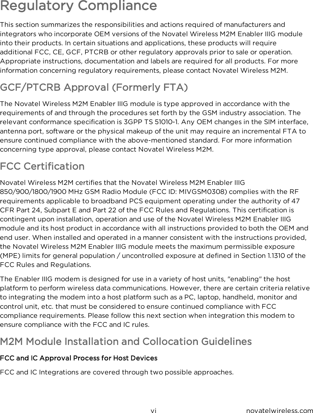 vi novatelwireless.comRegulatory ComplianceThis section summarizes the responsibilities and actions required of manufacturers and integrators who incorporate OEM versions of the Novatel Wireless M2M Enabler IIIG module into their products.  In certain situations and applications, these products will require additional FCC, CE, GCF, PTCRB or other regulatory approvals prior to sale or operation.  Appropriate instructions, documentation and labels are required for all products.  For more information concerning regulatory requirements, please contact Novatel Wireless M2M.GCF/PTCRB Approval (Formerly FTA)The Novatel Wireless M2M Enabler IIIG module is type approved in accordance with the requirements of and through the procedures set forth by the GSM industry association.  The relevant conformance specification is 3GPP TS 51010-1.  Any OEM changes in the SIM interface, antenna port, software or the physical makeup of the unit may require an incremental FTA to ensure continued compliance with the above-mentioned standard.  For more information concerning type approval, please contact Novatel Wireless M2M.FCC CertificationNovatel Wireless M2M certifies that the Novatel Wireless M2M Enabler IIIG 850/900/1800/1900 MHz GSM Radio Module (FCC ID: MIVGSM0308) complies with the RF requirements applicable to broadband PCS equipment operating under the authority of 47 CFR Part 24, Subpart E and Part 22 of the FCC Rules and Regulations.  This certification is contingent upon installation, operation and use of the Novatel Wireless M2M Enabler IIIG module and its host product in accordance with all instructions provided to both the OEM and end user.  When installed and operated in a manner consistent with the instructions provided, the Novatel Wireless M2M Enabler IIIG module meets the maximum permissible exposure (MPE) limits for general population / uncontrolled exposure at defined in Section 1.1310 of the FCC Rules and Regulations.The Enabler IIIG modem is designed for use in a variety of host units, &quot;enabling&quot; the host platform to perform wireless data communications.  However, there are certain criteria relative to integrating the modem into a host platform such as a PC, laptop, handheld, monitor and control unit, etc. that must be considered to ensure continued compliance with FCC compliance requirements. Please follow this next section when integration this modem to ensure compliance with the FCC and IC rules.M2M Module Installation and Collocation GuidelinesFCC and IC Approval Process for Host DevicesFCC and IC Integrations are covered through two possible approaches.