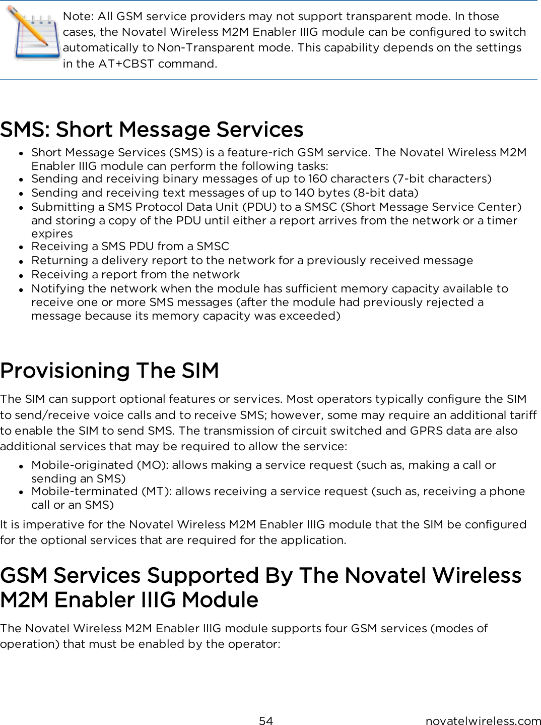 54 novatelwireless.comNote: All GSM service providers may not support transparent mode.  In those cases, the Novatel Wireless M2M Enabler IIIG module can be configured to switch automatically to Non-Transparent mode.  This capability depends on the settings in the AT+CBST command.SMS: Short Message Servicesl  Short Message Services (SMS) is a feature-rich GSM service.  The Novatel Wireless M2M Enabler IIIG module can perform the following tasks:l  Sending and receiving binary messages of up to 160 characters (7-bit characters)l  Sending and receiving text messages of up to 140 bytes (8-bit data)l  Submitting a SMS Protocol Data Unit (PDU) to a SMSC (Short Message Service Center) and storing a copy of the PDU until either a report arrives from the network or a timer expiresl  Receiving a SMS PDU from a SMSCl  Returning a delivery report to the network for a previously received messagel  Receiving a report from the networkl  Notifying the network when the module has sufficient memory capacity available to receive one or more SMS messages (after the module had previously rejected a message because its memory capacity was exceeded)Provisioning The SIMThe SIM can support optional features or services.  Most operators typically configure the SIM to send/receive voice calls and to receive SMS; however, some may require an additional tariff to enable the SIM to send SMS.  The transmission of circuit switched and GPRS data are also additional services that may be required to allow the service:l  Mobile-originated (MO): allows making a service request (such as, making a call or sending an SMS)l  Mobile-terminated (MT): allows receiving a service request (such as, receiving a phone call or an SMS)It is imperative for the Novatel Wireless M2M Enabler IIIG module that the SIM be configured for the optional services that are required for the application.GSM Services Supported By The Novatel Wireless M2M Enabler IIIG ModuleThe Novatel Wireless M2M Enabler IIIG module supports four GSM services (modes of operation) that must be enabled by the operator: