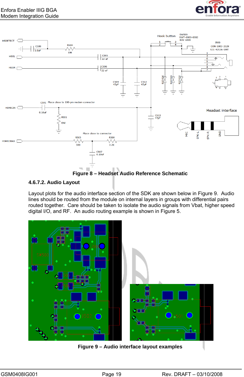 Enfora Enabler IIIG BGA Modem Integration Guide  Figure 8 – Headset Audio Reference Schematic 4.6.7.2. Audio Layout Layout plots for the audio interface section of the SDK are shown below in Figure 9.  Audio lines should be routed from the module on internal layers in groups with differential pairs routed together.  Care should be taken to isolate the audio signals from Vbat, higher speed digital I/O, and RF.  An audio routing example is shown in Figure 5.    Figure 9 – Audio interface layout examples GSM0408IG001  Page 19  Rev. DRAFT – 03/10/2008 