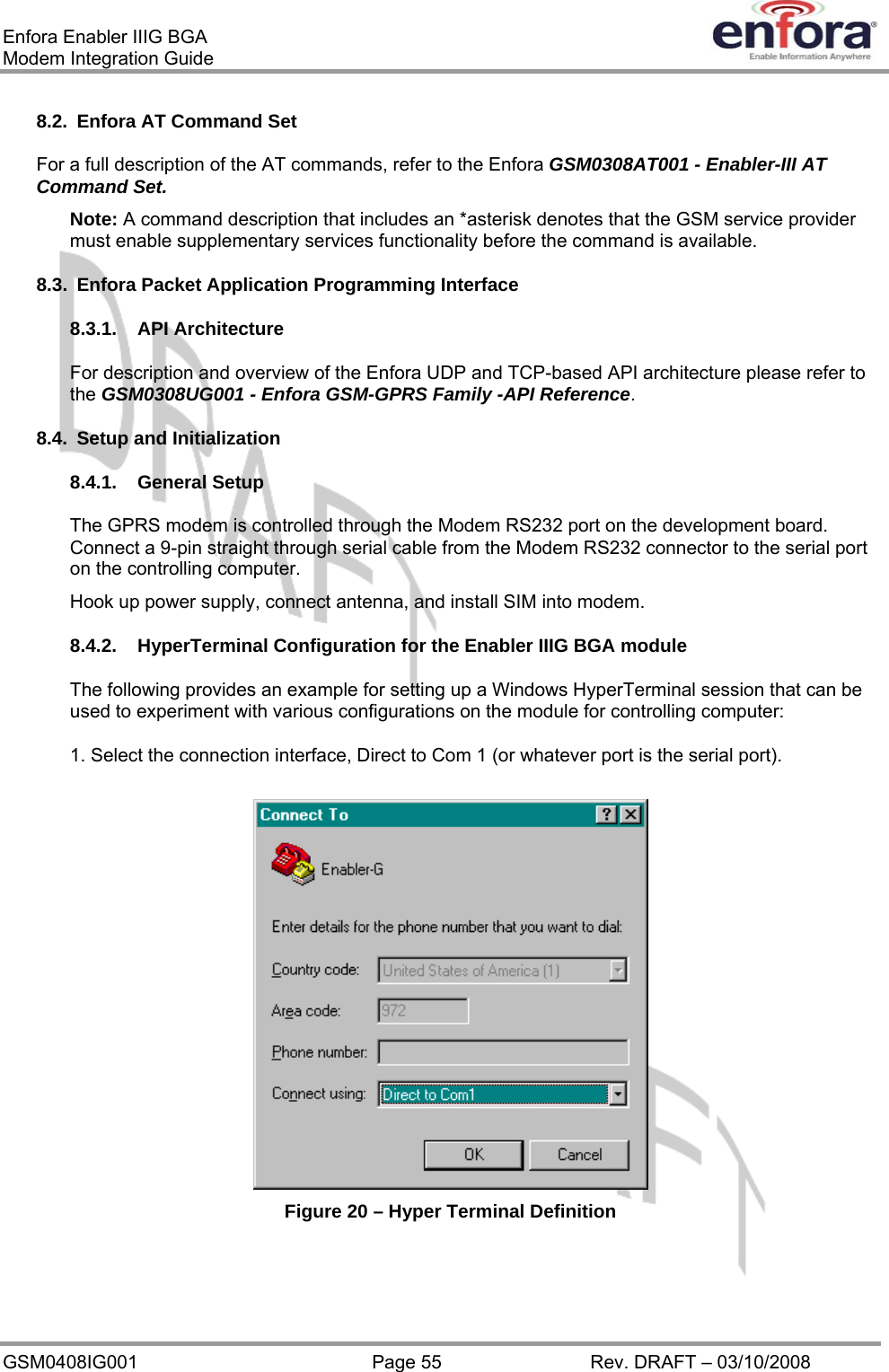 Enfora Enabler IIIG BGA Modem Integration Guide 8.2.  Enfora AT Command Set For a full description of the AT commands, refer to the Enfora GSM0308AT001 - Enabler-III AT Command Set. Note: A command description that includes an *asterisk denotes that the GSM service provider must enable supplementary services functionality before the command is available. 8.3.  Enfora Packet Application Programming Interface 8.3.1. API Architecture For description and overview of the Enfora UDP and TCP-based API architecture please refer to the GSM0308UG001 - Enfora GSM-GPRS Family -API Reference.   8.4.  Setup and Initialization 8.4.1. General Setup The GPRS modem is controlled through the Modem RS232 port on the development board.  Connect a 9-pin straight through serial cable from the Modem RS232 connector to the serial port on the controlling computer. Hook up power supply, connect antenna, and install SIM into modem. 8.4.2. HyperTerminal Configuration for the Enabler IIIG BGA module The following provides an example for setting up a Windows HyperTerminal session that can be used to experiment with various configurations on the module for controlling computer: 1. Select the connection interface, Direct to Com 1 (or whatever port is the serial port).  Figure 20 – Hyper Terminal Definition GSM0408IG001  Page 55  Rev. DRAFT – 03/10/2008 