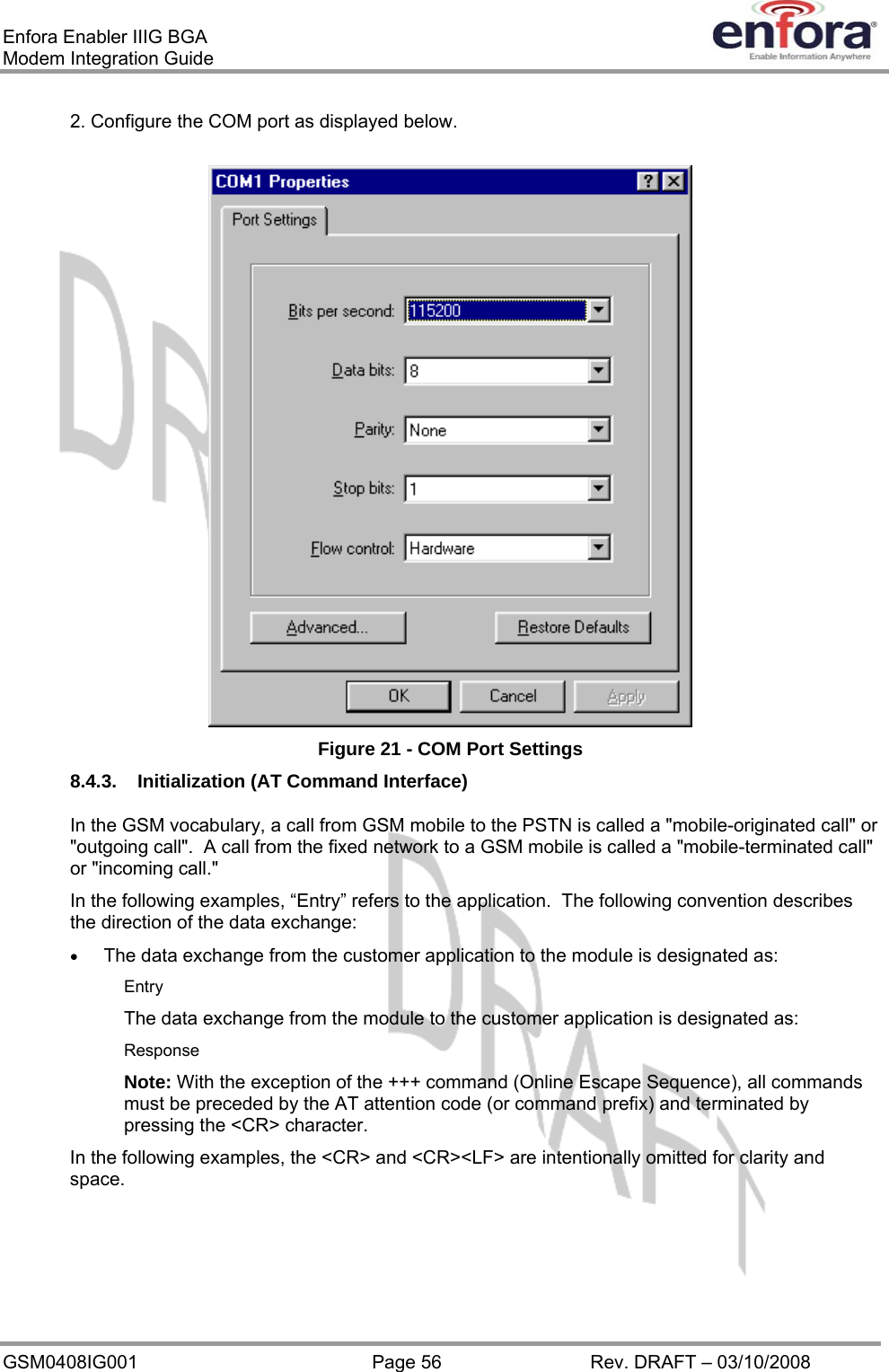 Enfora Enabler IIIG BGA Modem Integration Guide 2. Configure the COM port as displayed below.  Figure 21 - COM Port Settings 8.4.3.  Initialization (AT Command Interface) In the GSM vocabulary, a call from GSM mobile to the PSTN is called a &quot;mobile-originated call&quot; or &quot;outgoing call&quot;.  A call from the fixed network to a GSM mobile is called a &quot;mobile-terminated call&quot; or &quot;incoming call.&quot; In the following examples, “Entry” refers to the application.  The following convention describes the direction of the data exchange: •  The data exchange from the customer application to the module is designated as: Entry The data exchange from the module to the customer application is designated as: Response Note: With the exception of the +++ command (Online Escape Sequence), all commands must be preceded by the AT attention code (or command prefix) and terminated by pressing the &lt;CR&gt; character. In the following examples, the &lt;CR&gt; and &lt;CR&gt;&lt;LF&gt; are intentionally omitted for clarity and space. GSM0408IG001  Page 56  Rev. DRAFT – 03/10/2008 