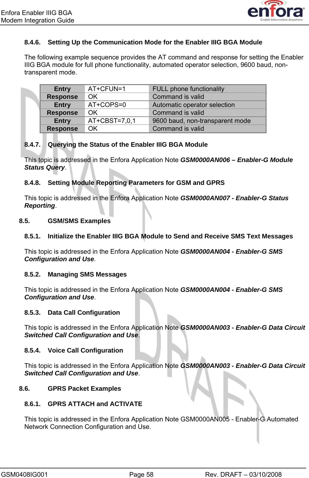 Enfora Enabler IIIG BGA Modem Integration Guide 8.4.6.  Setting Up the Communication Mode for the Enabler IIIG BGA Module The following example sequence provides the AT command and response for setting the Enabler IIIG BGA module for full phone functionality, automated operator selection, 9600 baud, non-transparent mode. AT+CFUN=1 Entry FULL phone functionality OK Response  Command is valid AT+COPS=0 Entry Automatic operator selection OK Response  Command is valid AT+CBST=7,0,1 Entry 9600 baud, non-transparent mode OK Response  Command is valid  8.4.7.  Querying the Status of the Enabler IIIG BGA Module This topic is addressed in the Enfora Application Note GSM0000AN006 – Enabler-G Module Status Query. 8.4.8.  Setting Module Reporting Parameters for GSM and GPRS This topic is addressed in the Enfora Application Note GSM0000AN007 - Enabler-G Status Reporting. 8.5. GSM/SMS Examples 8.5.1.  Initialize the Enabler IIIG BGA Module to Send and Receive SMS Text Messages This topic is addressed in the Enfora Application Note GSM0000AN004 - Enabler-G SMS Configuration and Use. 8.5.2.  Managing SMS Messages This topic is addressed in the Enfora Application Note GSM0000AN004 - Enabler-G SMS Configuration and Use. 8.5.3.  Data Call Configuration This topic is addressed in the Enfora Application Note GSM0000AN003 - Enabler-G Data Circuit Switched Call Configuration and Use. 8.5.4.  Voice Call Configuration This topic is addressed in the Enfora Application Note GSM0000AN003 - Enabler-G Data Circuit Switched Call Configuration and Use. 8.6.  GPRS Packet Examples 8.6.1.  GPRS ATTACH and ACTIVATE This topic is addressed in the Enfora Application Note GSM0000AN005 - Enabler-G Automated Network Connection Configuration and Use. GSM0408IG001  Page 58  Rev. DRAFT – 03/10/2008 