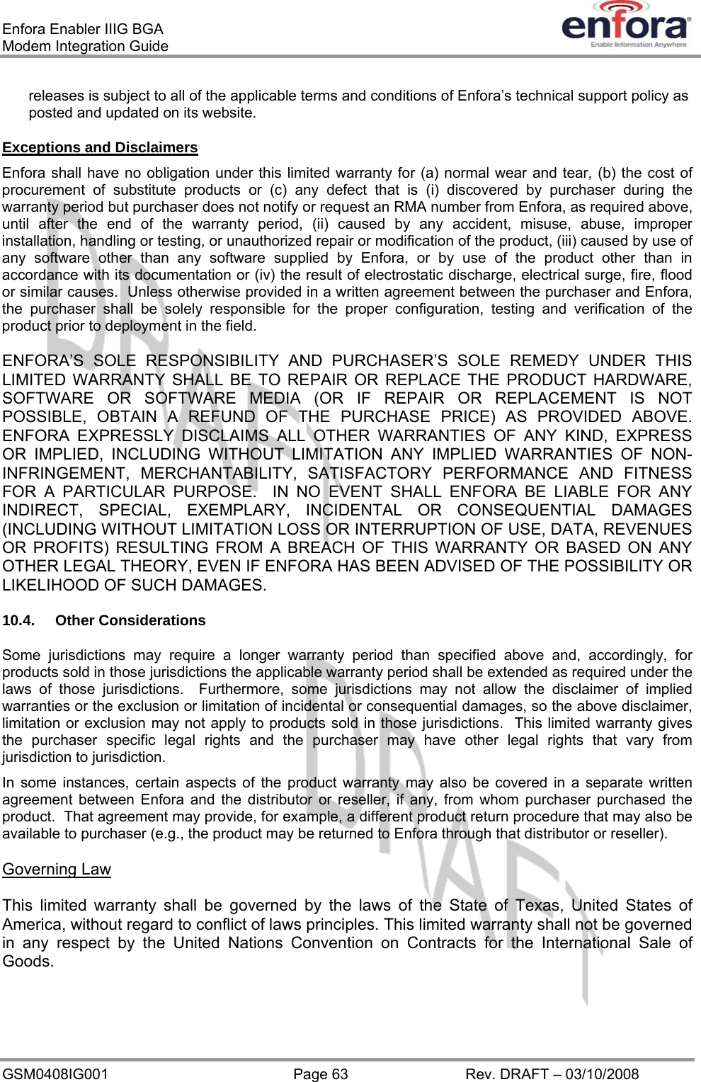 Enfora Enabler IIIG BGA Modem Integration Guide releases is subject to all of the applicable terms and conditions of Enfora’s technical support policy as posted and updated on its website. Exceptions and Disclaimers Enfora shall have no obligation under this limited warranty for (a) normal wear and tear, (b) the cost of procurement of substitute products or (c) any defect that is (i) discovered by purchaser during the warranty period but purchaser does not notify or request an RMA number from Enfora, as required above, until after the end of the warranty period, (ii) caused by any accident, misuse, abuse, improper installation, handling or testing, or unauthorized repair or modification of the product, (iii) caused by use of any software other than any software supplied by Enfora, or by use of the product other than in accordance with its documentation or (iv) the result of electrostatic discharge, electrical surge, fire, flood or similar causes.  Unless otherwise provided in a written agreement between the purchaser and Enfora, the purchaser shall be solely responsible for the proper configuration, testing and verification of the product prior to deployment in the field. ENFORA’S SOLE RESPONSIBILITY AND PURCHASER’S SOLE REMEDY UNDER THIS LIMITED WARRANTY SHALL BE TO REPAIR OR REPLACE THE PRODUCT HARDWARE, SOFTWARE OR SOFTWARE MEDIA (OR IF REPAIR OR REPLACEMENT IS NOT POSSIBLE, OBTAIN A REFUND OF THE PURCHASE PRICE) AS PROVIDED ABOVE.  ENFORA EXPRESSLY DISCLAIMS ALL OTHER WARRANTIES OF ANY KIND, EXPRESS OR IMPLIED, INCLUDING WITHOUT LIMITATION ANY IMPLIED WARRANTIES OF NON-INFRINGEMENT, MERCHANTABILITY, SATISFACTORY PERFORMANCE AND FITNESS FOR A PARTICULAR PURPOSE.  IN NO EVENT SHALL ENFORA BE LIABLE FOR ANY INDIRECT, SPECIAL, EXEMPLARY, INCIDENTAL OR CONSEQUENTIAL DAMAGES (INCLUDING WITHOUT LIMITATION LOSS OR INTERRUPTION OF USE, DATA, REVENUES OR PROFITS) RESULTING FROM A BREACH OF THIS WARRANTY OR BASED ON ANY OTHER LEGAL THEORY, EVEN IF ENFORA HAS BEEN ADVISED OF THE POSSIBILITY OR LIKELIHOOD OF SUCH DAMAGES. 10.4. Other Considerations Some jurisdictions may require a longer warranty period than specified above and, accordingly, for products sold in those jurisdictions the applicable warranty period shall be extended as required under the laws of those jurisdictions.  Furthermore, some jurisdictions may not allow the disclaimer of implied warranties or the exclusion or limitation of incidental or consequential damages, so the above disclaimer, limitation or exclusion may not apply to products sold in those jurisdictions.  This limited warranty gives the purchaser specific legal rights and the purchaser may have other legal rights that vary from jurisdiction to jurisdiction. In some instances, certain aspects of the product warranty may also be covered in a separate written agreement between Enfora and the distributor or reseller, if any, from whom purchaser purchased the product.  That agreement may provide, for example, a different product return procedure that may also be available to purchaser (e.g., the product may be returned to Enfora through that distributor or reseller). Governing Law This limited warranty shall be governed by the laws of the State of Texas, United States of America, without regard to conflict of laws principles. This limited warranty shall not be governed in any respect by the United Nations Convention on Contracts for the International Sale of Goods. GSM0408IG001  Page 63  Rev. DRAFT – 03/10/2008 