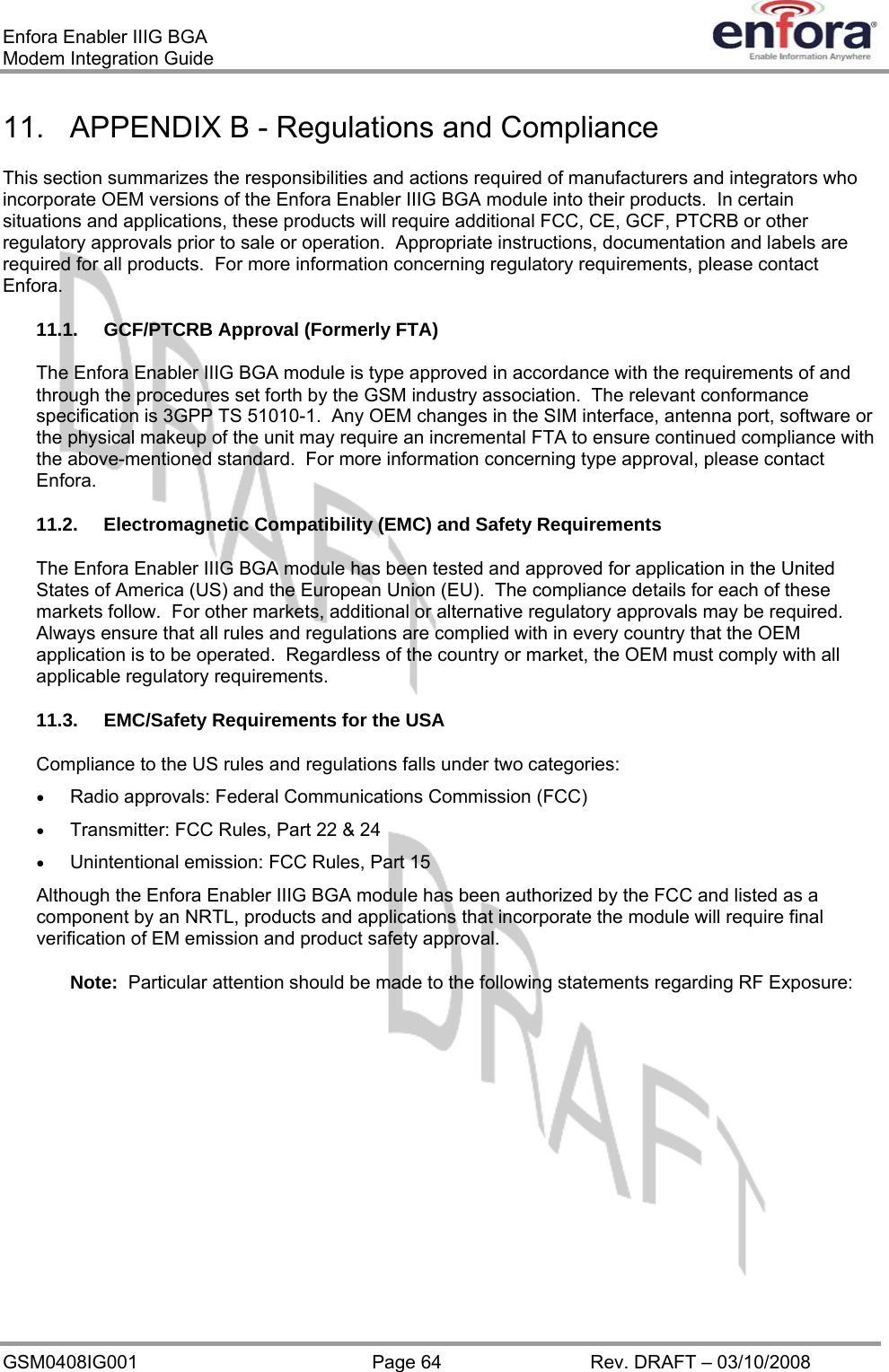 Enfora Enabler IIIG BGA Modem Integration Guide 11.  APPENDIX B - Regulations and Compliance This section summarizes the responsibilities and actions required of manufacturers and integrators who incorporate OEM versions of the Enfora Enabler IIIG BGA module into their products.  In certain situations and applications, these products will require additional FCC, CE, GCF, PTCRB or other regulatory approvals prior to sale or operation.  Appropriate instructions, documentation and labels are required for all products.  For more information concerning regulatory requirements, please contact Enfora. 11.1.  GCF/PTCRB Approval (Formerly FTA) The Enfora Enabler IIIG BGA module is type approved in accordance with the requirements of and through the procedures set forth by the GSM industry association.  The relevant conformance specification is 3GPP TS 51010-1.  Any OEM changes in the SIM interface, antenna port, software or the physical makeup of the unit may require an incremental FTA to ensure continued compliance with the above-mentioned standard.  For more information concerning type approval, please contact Enfora. 11.2. Electromagnetic Compatibility (EMC) and Safety Requirements The Enfora Enabler IIIG BGA module has been tested and approved for application in the United States of America (US) and the European Union (EU).  The compliance details for each of these markets follow.  For other markets, additional or alternative regulatory approvals may be required.  Always ensure that all rules and regulations are complied with in every country that the OEM application is to be operated.  Regardless of the country or market, the OEM must comply with all applicable regulatory requirements. 11.3.  EMC/Safety Requirements for the USA Compliance to the US rules and regulations falls under two categories: •  Radio approvals: Federal Communications Commission (FCC) •  Transmitter: FCC Rules, Part 22 &amp; 24 •  Unintentional emission: FCC Rules, Part 15 Although the Enfora Enabler IIIG BGA module has been authorized by the FCC and listed as a component by an NRTL, products and applications that incorporate the module will require final verification of EM emission and product safety approval. Note:  Particular attention should be made to the following statements regarding RF Exposure: GSM0408IG001  Page 64  Rev. DRAFT – 03/10/2008 