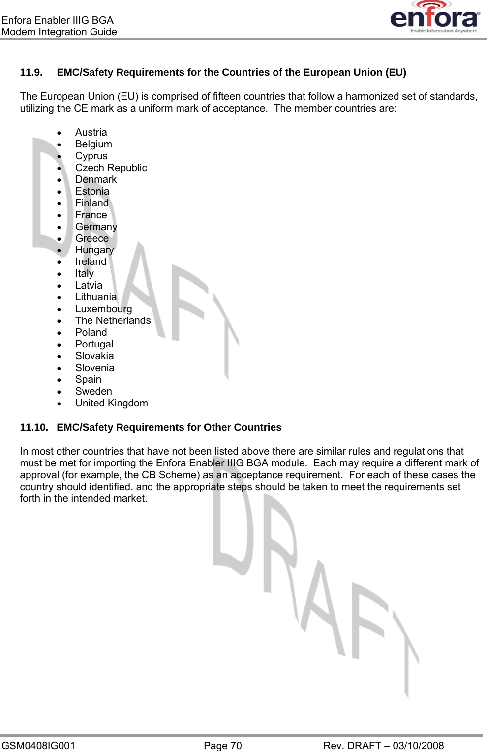 Enfora Enabler IIIG BGA Modem Integration Guide 11.9.  EMC/Safety Requirements for the Countries of the European Union (EU) The European Union (EU) is comprised of fifteen countries that follow a harmonized set of standards, utilizing the CE mark as a uniform mark of acceptance.  The member countries are: •  Austria •  Belgium •  Cyprus •  Czech Republic •  Denmark •  Estonia •  Finland •  France •  Germany •  Greece •  Hungary •  Ireland •  Italy •  Latvia •  Lithuania •  Luxembourg •  The Netherlands •  Poland •  Portugal •  Slovakia •  Slovenia •  Spain •  Sweden •  United Kingdom 11.10. EMC/Safety Requirements for Other Countries In most other countries that have not been listed above there are similar rules and regulations that must be met for importing the Enfora Enabler IIIG BGA module.  Each may require a different mark of approval (for example, the CB Scheme) as an acceptance requirement.  For each of these cases the country should identified, and the appropriate steps should be taken to meet the requirements set forth in the intended market. GSM0408IG001  Page 70  Rev. DRAFT – 03/10/2008 