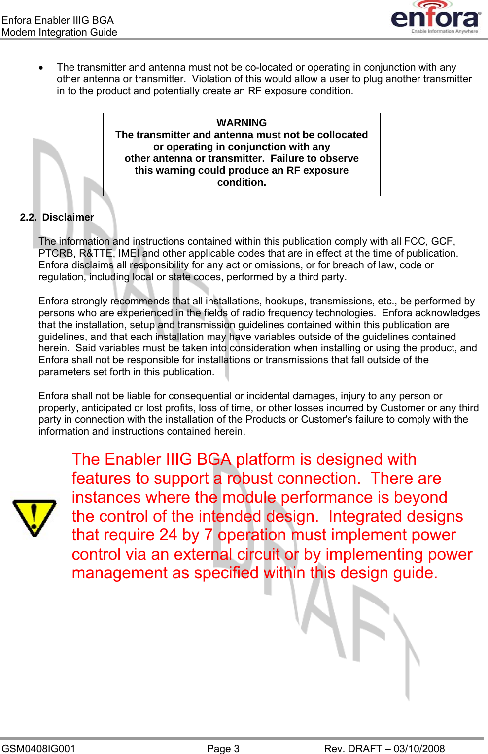 Enfora Enabler IIIG BGA Modem Integration Guide •  The transmitter and antenna must not be co-located or operating in conjunction with any other antenna or transmitter.  Violation of this would allow a user to plug another transmitter in to the product and potentially create an RF exposure condition. WARNING The transmitter and antenna must not be collocated or operating in conjunction with any other antenna or transmitter.  Failure to observe this warning could produce an RF exposure condition. 2.2. Disclaimer The information and instructions contained within this publication comply with all FCC, GCF, PTCRB, R&amp;TTE, IMEI and other applicable codes that are in effect at the time of publication.  Enfora disclaims all responsibility for any act or omissions, or for breach of law, code or regulation, including local or state codes, performed by a third party. Enfora strongly recommends that all installations, hookups, transmissions, etc., be performed by persons who are experienced in the fields of radio frequency technologies.  Enfora acknowledges that the installation, setup and transmission guidelines contained within this publication are guidelines, and that each installation may have variables outside of the guidelines contained herein.  Said variables must be taken into consideration when installing or using the product, and Enfora shall not be responsible for installations or transmissions that fall outside of the parameters set forth in this publication. Enfora shall not be liable for consequential or incidental damages, injury to any person or property, anticipated or lost profits, loss of time, or other losses incurred by Customer or any third party in connection with the installation of the Products or Customer&apos;s failure to comply with the information and instructions contained herein. The Enabler IIIG BGA platform is designed with features to support a robust connection.  There are instances where the module performance is beyond the control of the intended design.  Integrated designs that require 24 by 7 operation must implement power control via an external circuit or by implementing power management as specified within this design guide.   GSM0408IG001  Page 3  Rev. DRAFT – 03/10/2008 