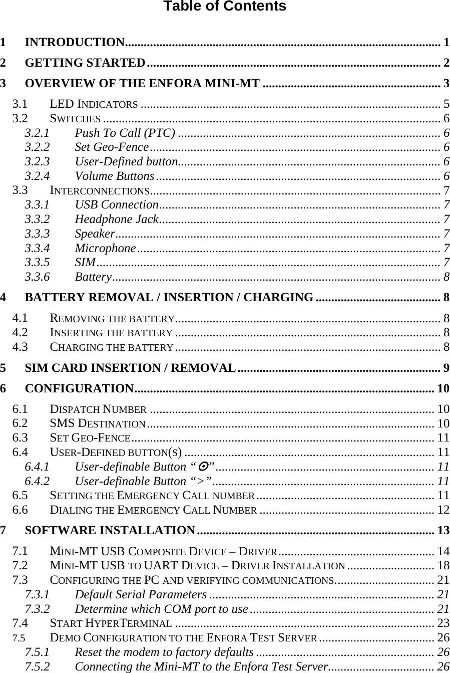 Table of Contents  1 INTRODUCTION..................................................................................................... 1 2 GETTING STARTED.............................................................................................. 2 3 OVERVIEW OF THE ENFORA MINI-MT ......................................................... 3 3.1 LED INDICATORS ................................................................................................ 5 3.2 SWITCHES ............................................................................................................ 6 3.2.1 Push To Call (PTC) .................................................................................... 6 3.2.2 Set Geo-Fence............................................................................................. 6 3.2.3 User-Defined button.................................................................................... 6 3.2.4 Volume Buttons........................................................................................... 6 3.3 INTERCONNECTIONS............................................................................................. 7 3.3.1 USB Connection.......................................................................................... 7 3.3.2 Headphone Jack.......................................................................................... 7 3.3.3 Speaker........................................................................................................ 7 3.3.4 Microphone................................................................................................. 7 3.3.5 SIM.............................................................................................................. 7 3.3.6 Battery......................................................................................................... 8 4 BATTERY REMOVAL / INSERTION / CHARGING ........................................ 8 4.1 REMOVING THE BATTERY..................................................................................... 8 4.2 INSERTING THE BATTERY ..................................................................................... 8 4.3 CHARGING THE BATTERY..................................................................................... 8 5 SIM CARD INSERTION / REMOVAL................................................................. 9 6 CONFIGURATION................................................................................................ 10 6.1 DISPATCH NUMBER ........................................................................................... 10 6.2 SMS DESTINATION............................................................................................ 10 6.3 SET GEO-FENCE................................................................................................. 11 6.4 USER-DEFINED BUTTON(S) ................................................................................ 11 6.4.1 User-definable Button “”...................................................................... 11 6.4.2 User-definable Button “&gt;”....................................................................... 11 6.5 SETTING THE EMERGENCY CALL NUMBER......................................................... 11 6.6 DIALING THE EMERGENCY CALL NUMBER ........................................................ 12 7 SOFTWARE INSTALLATION............................................................................ 13 7.1 MINI-MT USB COMPOSITE DEVICE – DRIVER.................................................. 14 7.2 MINI-MT USB TO UART DEVICE – DRIVER INSTALLATION ............................ 18 7.3 CONFIGURING THE PC AND VERIFYING COMMUNICATIONS................................ 21 7.3.1 Default Serial Parameters ........................................................................ 21 7.3.2 Determine which COM port to use........................................................... 21 7.4 START HYPERTERMINAL ................................................................................... 23 7.5 DEMO CONFIGURATION TO THE ENFORA TEST SERVER ..................................... 26 7.5.1 Reset the modem to factory defaults ......................................................... 26 7.5.2 Connecting the Mini-MT to the Enfora Test Server.................................. 26 