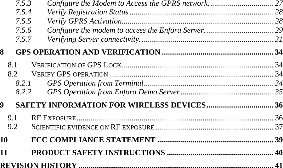 7.5.3 Configure the Modem to Access the GPRS network................................. 27 7.5.4 Verify Registration Status ......................................................................... 28 7.5.5 Verify GPRS Activation............................................................................. 28 7.5.6 Configure the modem to access the Enfora Server................................... 29 7.5.7 Verifying Server connectivity.................................................................... 31 8 GPS OPERATION AND VERIFICATION......................................................... 34 8.1 VERIFICATION OF GPS LOCK............................................................................. 34 8.2 VERIFY GPS OPERATION ................................................................................... 34 8.2.1 GPS Operation from Terminal.................................................................. 34 8.2.2 GPS Operation from Enfora Demo Server............................................... 35 9 SAFETY INFORMATION FOR WIRELESS DEVICES.................................. 36 9.1 RF EXPOSURE.................................................................................................... 36 9.2 SCIENTIFIC EVIDENCE ON RF EXPOSURE............................................................ 37 10 FCC COMPLIANCE STATEMENT ........................................................... 39 11 PRODUCT SAFETY INSTRUCTIONS ...................................................... 40 REVISION HISTORY ................................................................................................... 41     