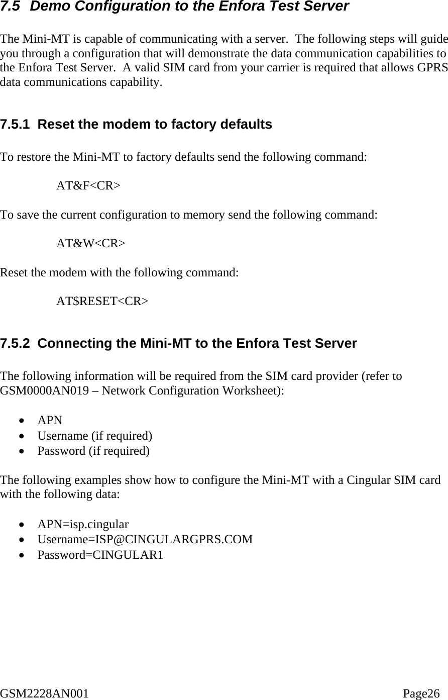  7.5  Demo Configuration to the Enfora Test Server  The Mini-MT is capable of communicating with a server.  The following steps will guide you through a configuration that will demonstrate the data communication capabilities to the Enfora Test Server.  A valid SIM card from your carrier is required that allows GPRS data communications capability.    7.5.1  Reset the modem to factory defaults  To restore the Mini-MT to factory defaults send the following command:  AT&amp;F&lt;CR&gt;  To save the current configuration to memory send the following command:  AT&amp;W&lt;CR&gt;  Reset the modem with the following command:  AT$RESET&lt;CR&gt;  7.5.2  Connecting the Mini-MT to the Enfora Test Server  The following information will be required from the SIM card provider (refer to GSM0000AN019 – Network Configuration Worksheet):  •  APN •  Username (if required) •  Password (if required)  The following examples show how to configure the Mini-MT with a Cingular SIM card with the following data:  •  APN=isp.cingular •  Username=ISP@CINGULARGPRS.COM •  Password=CINGULAR1  GSM2228AN001                                                                                                    Page26 