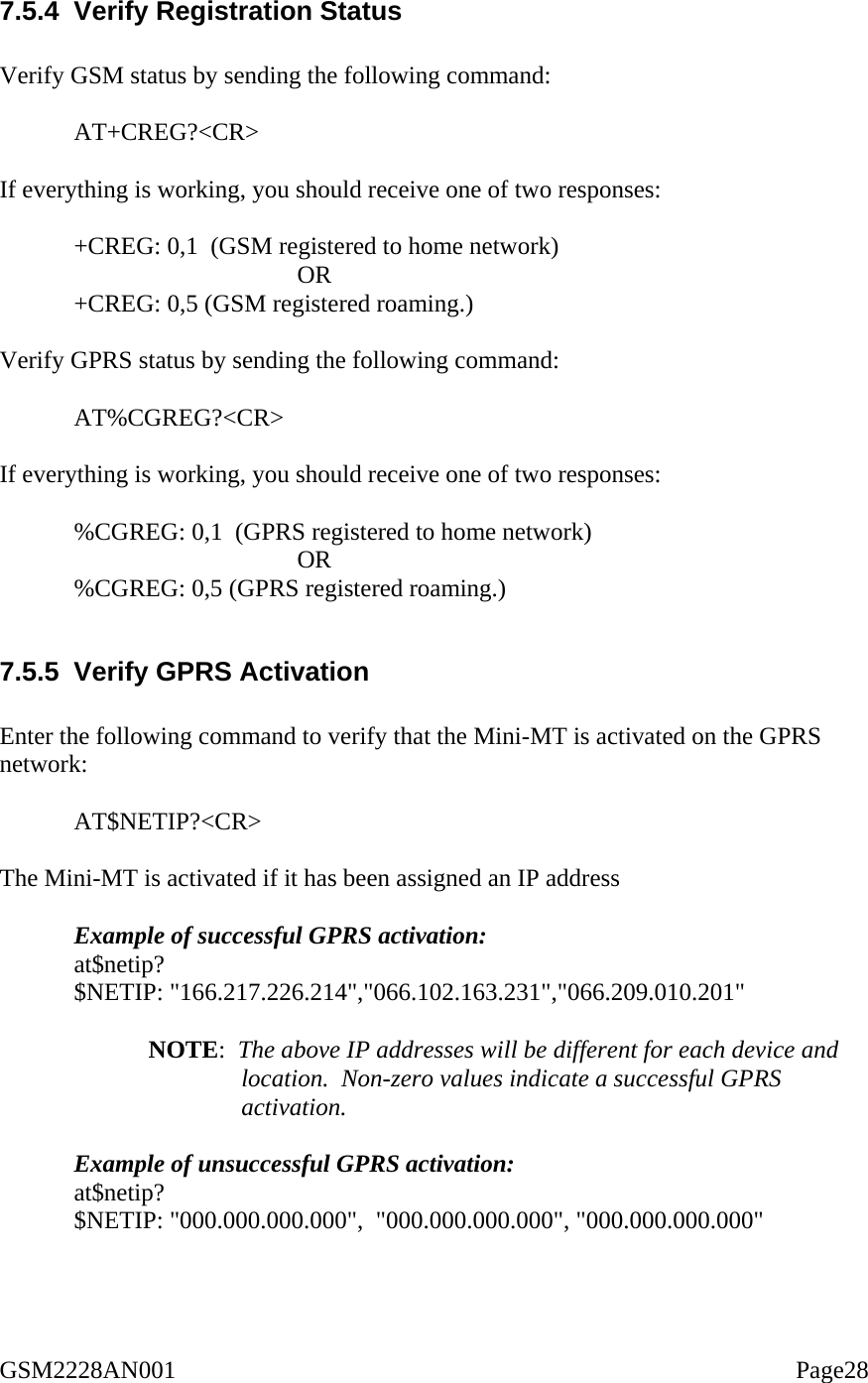  7.5.4  Verify Registration Status  Verify GSM status by sending the following command:   AT+CREG?&lt;CR&gt;   If everything is working, you should receive one of two responses:   +CREG: 0,1  (GSM registered to home network)  OR  +CREG: 0,5 (GSM registered roaming.)  Verify GPRS status by sending the following command:   AT%CGREG?&lt;CR&gt;  If everything is working, you should receive one of two responses:   %CGREG: 0,1  (GPRS registered to home network)  OR %CGREG: 0,5 (GPRS registered roaming.)  7.5.5  Verify GPRS Activation  Enter the following command to verify that the Mini-MT is activated on the GPRS network:  AT$NETIP?&lt;CR&gt;  The Mini-MT is activated if it has been assigned an IP address  Example of successful GPRS activation: at$netip? $NETIP: &quot;166.217.226.214&quot;,&quot;066.102.163.231&quot;,&quot;066.209.010.201&quot;  NOTE:  The above IP addresses will be different for each device and location.  Non-zero values indicate a successful GPRS activation.  Example of unsuccessful GPRS activation: at$netip? $NETIP: &quot;000.000.000.000&quot;,  &quot;000.000.000.000&quot;, &quot;000.000.000.000&quot;  GSM2228AN001                                                                                                    Page28 
