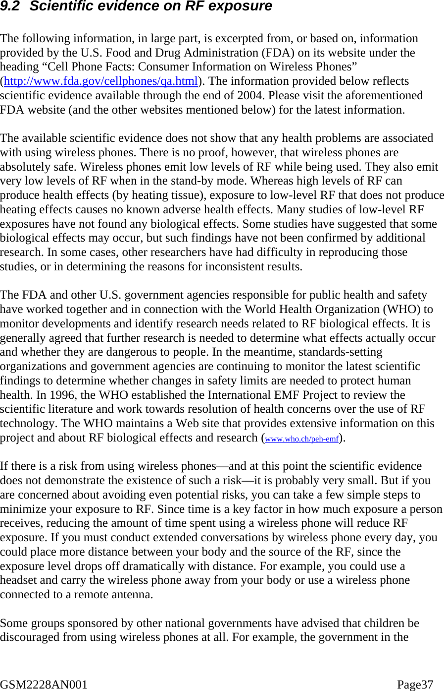  9.2  Scientific evidence on RF exposure  The following information, in large part, is excerpted from, or based on, information provided by the U.S. Food and Drug Administration (FDA) on its website under the heading “Cell Phone Facts: Consumer Information on Wireless Phones”  (http://www.fda.gov/cellphones/qa.html). The information provided below reflects scientific evidence available through the end of 2004. Please visit the aforementioned FDA website (and the other websites mentioned below) for the latest information.  The available scientific evidence does not show that any health problems are associated with using wireless phones. There is no proof, however, that wireless phones are absolutely safe. Wireless phones emit low levels of RF while being used. They also emit very low levels of RF when in the stand-by mode. Whereas high levels of RF can produce health effects (by heating tissue), exposure to low-level RF that does not produce heating effects causes no known adverse health effects. Many studies of low-level RF exposures have not found any biological effects. Some studies have suggested that some biological effects may occur, but such findings have not been confirmed by additional research. In some cases, other researchers have had difficulty in reproducing those studies, or in determining the reasons for inconsistent results.  The FDA and other U.S. government agencies responsible for public health and safety have worked together and in connection with the World Health Organization (WHO) to monitor developments and identify research needs related to RF biological effects. It is generally agreed that further research is needed to determine what effects actually occur and whether they are dangerous to people. In the meantime, standards-setting organizations and government agencies are continuing to monitor the latest scientific findings to determine whether changes in safety limits are needed to protect human health. In 1996, the WHO established the International EMF Project to review the scientific literature and work towards resolution of health concerns over the use of RF technology. The WHO maintains a Web site that provides extensive information on this project and about RF biological effects and research (www.who.ch/peh-emf).  If there is a risk from using wireless phones—and at this point the scientific evidence does not demonstrate the existence of such a risk—it is probably very small. But if you are concerned about avoiding even potential risks, you can take a few simple steps to minimize your exposure to RF. Since time is a key factor in how much exposure a person receives, reducing the amount of time spent using a wireless phone will reduce RF exposure. If you must conduct extended conversations by wireless phone every day, you could place more distance between your body and the source of the RF, since the exposure level drops off dramatically with distance. For example, you could use a headset and carry the wireless phone away from your body or use a wireless phone connected to a remote antenna.  Some groups sponsored by other national governments have advised that children be discouraged from using wireless phones at all. For example, the government in the GSM2228AN001                                                                                                    Page37 