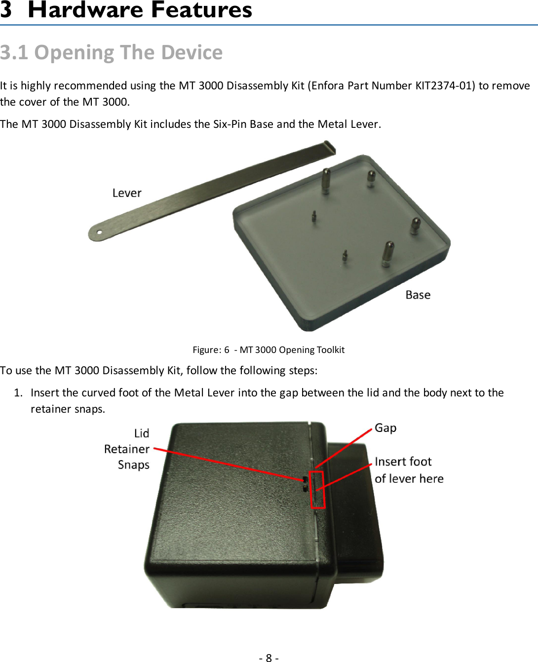 3 Hardware Features3.1 Opening The DeviceIt is highly recommended using the MT 3000 Disassembly Kit (Enfora Part Number KIT2374-01) to removethe cover of the MT 3000.The MT 3000 Disassembly Kit includes the Six-Pin Base and the Metal Lever.Figure: 6 - MT 3000 Opening ToolkitTo use the MT 3000 Disassembly Kit, follow the following steps:1. Insert the curved foot of the Metal Lever into the gap between the lid and the body next to theretainer snaps.-8-