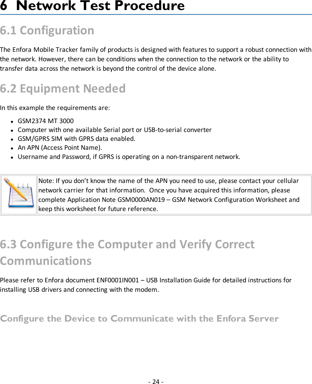 6 Network Test Procedure6.1 ConfigurationThe Enfora Mobile Tracker family of products is designed with features to support a robust connection withthe network. However, there can be conditions when the connection to the network or the ability totransfer data across the network is beyond the control of the device alone.6.2 Equipment NeededIn this example the requirements are:lGSM2374 MT 3000lComputer with one available Serial port or USB-to-serial converterlGSM/GPRS SIM with GPRS data enabled.lAn APN (Access Point Name).lUsername and Password, if GPRS is operating on a non-transparent network.Note: If you don’t know the name of the APN you need to use, please contact your cellularnetwork carrier for that information. Once you have acquired this information, pleasecomplete Application Note GSM0000AN019 – GSM Network Configuration Worksheet andkeep this worksheet for future reference.6.3 Configure the Computer and Verify CorrectCommunicationsPlease refer to Enfora document ENF0001IN001 – USB Installation Guide for detailed instructions forinstalling USB drivers and connecting with the modem.Configure the Device to Communicate with the Enfora Server- 24 -