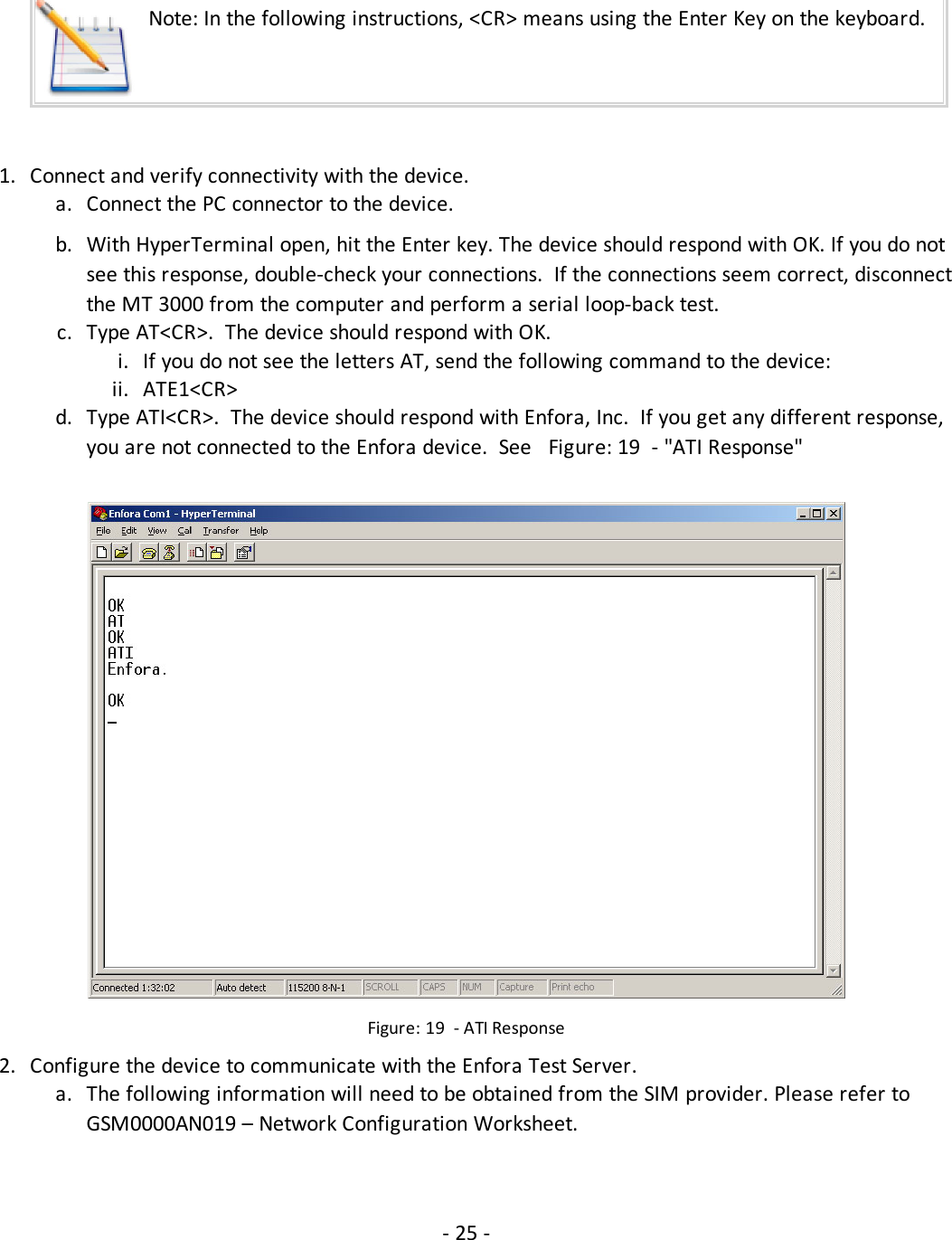Note: In the following instructions, &lt;CR&gt; means using the Enter Key on the keyboard.1. Connect and verify connectivity with the device.a. Connect the PC connector to the device.b. With HyperTerminal open, hit the Enter key. The device should respond with OK. If you do notsee this response, double-check your connections. If the connections seem correct, disconnectthe MT 3000 from the computer and perform a serial loop-back test.c. Type AT&lt;CR&gt;. The device should respond with OK.i. If you do not see the letters AT, send the following command to the device:ii. ATE1&lt;CR&gt;d. Type ATI&lt;CR&gt;. The device should respond with Enfora, Inc. If you get any different response,you are not connected to the Enfora device. See Figure: 19 - &quot;ATI Response&quot;Figure: 19 - ATI Response2. Configure the device to communicate with the Enfora Test Server.a. The following information will need to be obtained from the SIM provider. Please refer toGSM0000AN019 – Network Configuration Worksheet.- 25 -