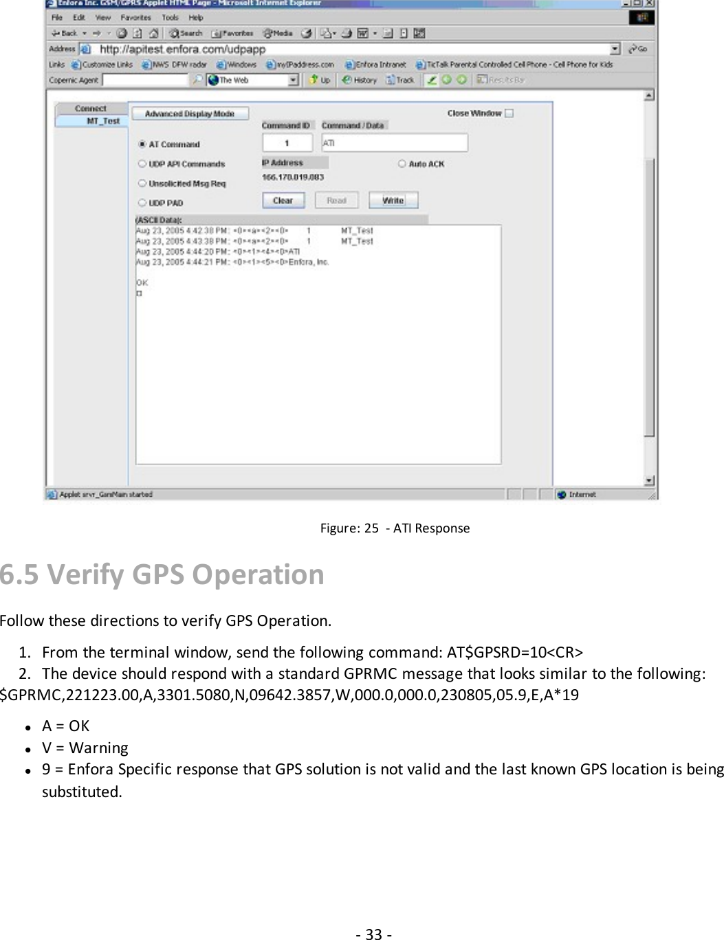 Figure: 25 - ATI Response6.5 Verify GPS OperationFollow these directions to verify GPS Operation.1. From the terminal window, send the following command: AT$GPSRD=10&lt;CR&gt;2. The device should respond with a standard GPRMC message that looks similar to the following:$GPRMC,221223.00,A,3301.5080,N,09642.3857,W,000.0,000.0,230805,05.9,E,A*19lA = OKlV = Warningl9 = Enfora Specific response that GPS solution is not valid and the last known GPS location is beingsubstituted.- 33 -