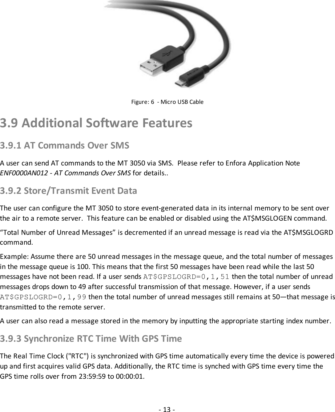 - 13 -Figure: 6 - Micro USB Cable3.9 Additional Software Features3.9.1 AT Commands Over SMSA user can send AT commands to the MT 3050 via SMS. Please refer to Enfora Application NoteENF0000AN012 - AT Commands Over SMS for details..3.9.2 Store/Transmit Event DataThe user can configure the MT 3050 to store event-generated data in its internal memory to be sent overthe air to a remote server. This feature can be enabled or disabled using the AT$MSGLOGEN command.“Total Number of Unread Messages” is decremented if an unread message is read via the AT$MSGLOGRDcommand.Example: Assume there are 50 unread messages in the message queue, and the total number of messagesin the message queue is 100. This means that the first 50 messages have been read while the last 50messages have not been read. If a user sends AT$GPSLOGRD=0,1,51 then the total number of unreadmessages drops down to 49 after successful transmission of that message. However, if a user sendsAT$GPSLOGRD=0,1,99 then the total number of unread messages still remains at 50—that message istransmitted to the remote server.A user can also read a message stored in the memory by inputting the appropriate starting index number.3.9.3 Synchronize RTC Time With GPS TimeThe Real Time Clock (&quot;RTC&quot;) is synchronized with GPS time automatically every time the device is poweredup and first acquires valid GPS data. Additionally, the RTC time is synched with GPS time every time theGPS time rolls over from 23:59:59 to 00:00:01.