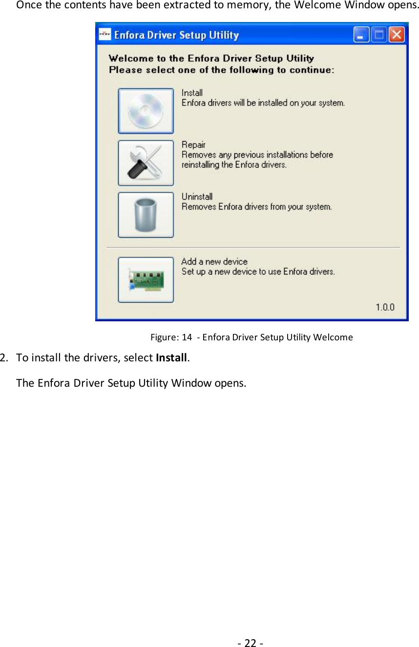 - 22 -Once the contents have been extracted to memory, the Welcome Window opens.Figure: 14 - Enfora Driver Setup Utility Welcome2. To install the drivers, select Install.The Enfora Driver Setup Utility Window opens.
