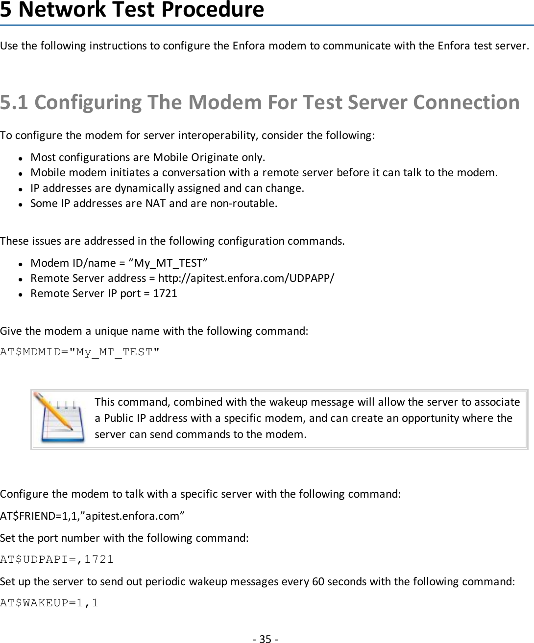 - 35 -5 Network Test ProcedureUse the following instructions to configure the Enfora modem to communicate with the Enfora test server.5.1 Configuring The Modem For Test Server ConnectionTo configure the modem for server interoperability, consider the following:lMost configurations are Mobile Originate only.lMobile modem initiates a conversation with a remote server before it can talk to the modem.lIP addresses are dynamically assigned and can change.lSome IP addresses are NAT and are non-routable.These issues are addressed in the following configuration commands.lModem ID/name = “My_MT_TEST”lRemote Server address = http://apitest.enfora.com/UDPAPP/lRemote Server IP port = 1721Give the modem a unique name with the following command:AT$MDMID=&quot;My_MT_TEST&quot;This command, combined with the wakeup message will allow the server to associatea Public IP address with a specific modem, and can create an opportunity where theserver can send commands to the modem.Configure the modem to talk with a specific server with the following command:AT$FRIEND=1,1,”apitest.enfora.com”Set the port number with the following command:AT$UDPAPI=,1721Set up the server to send out periodic wakeup messages every 60 seconds with the following command:AT$WAKEUP=1,1