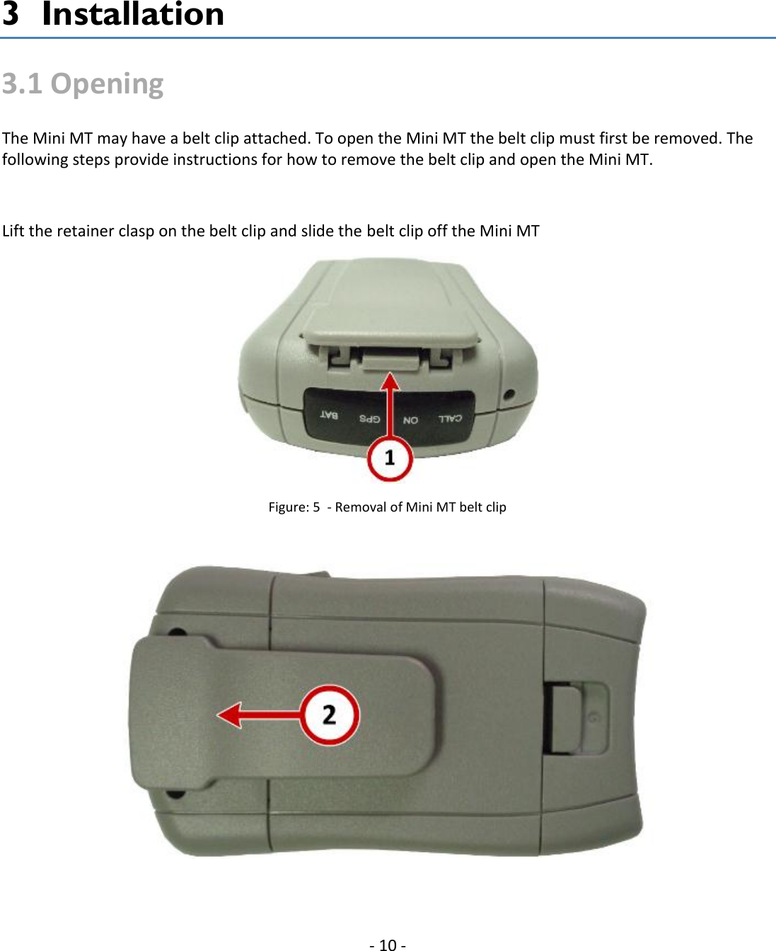   - 10 - 3  Installation 3.1 Opening The Mini MT may have a belt clip attached. To open the Mini MT the belt clip must first be removed. The following steps provide instructions for how to remove the belt clip and open the Mini MT.   Lift the retainer clasp on the belt clip and slide the belt clip off the Mini MT  Figure: 5  - Removal of Mini MT belt clip    