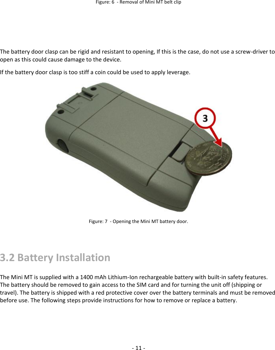   - 11 - Figure: 6  - Removal of Mini MT belt clip       The battery door clasp can be rigid and resistant to opening, If this is the case, do not use a screw-driver to open as this could cause damage to the device.  If the battery door clasp is too stiff a coin could be used to apply leverage.  Figure: 7  - Opening the Mini MT battery door.   3.2 Battery Installation The Mini MT is supplied with a 1400 mAh Lithium-Ion rechargeable battery with built-in safety features. The battery should be removed to gain access to the SIM card and for turning the unit off (shipping or travel). The battery is shipped with a red protective cover over the battery terminals and must be removed before use. The following steps provide instructions for how to remove or replace a battery.   