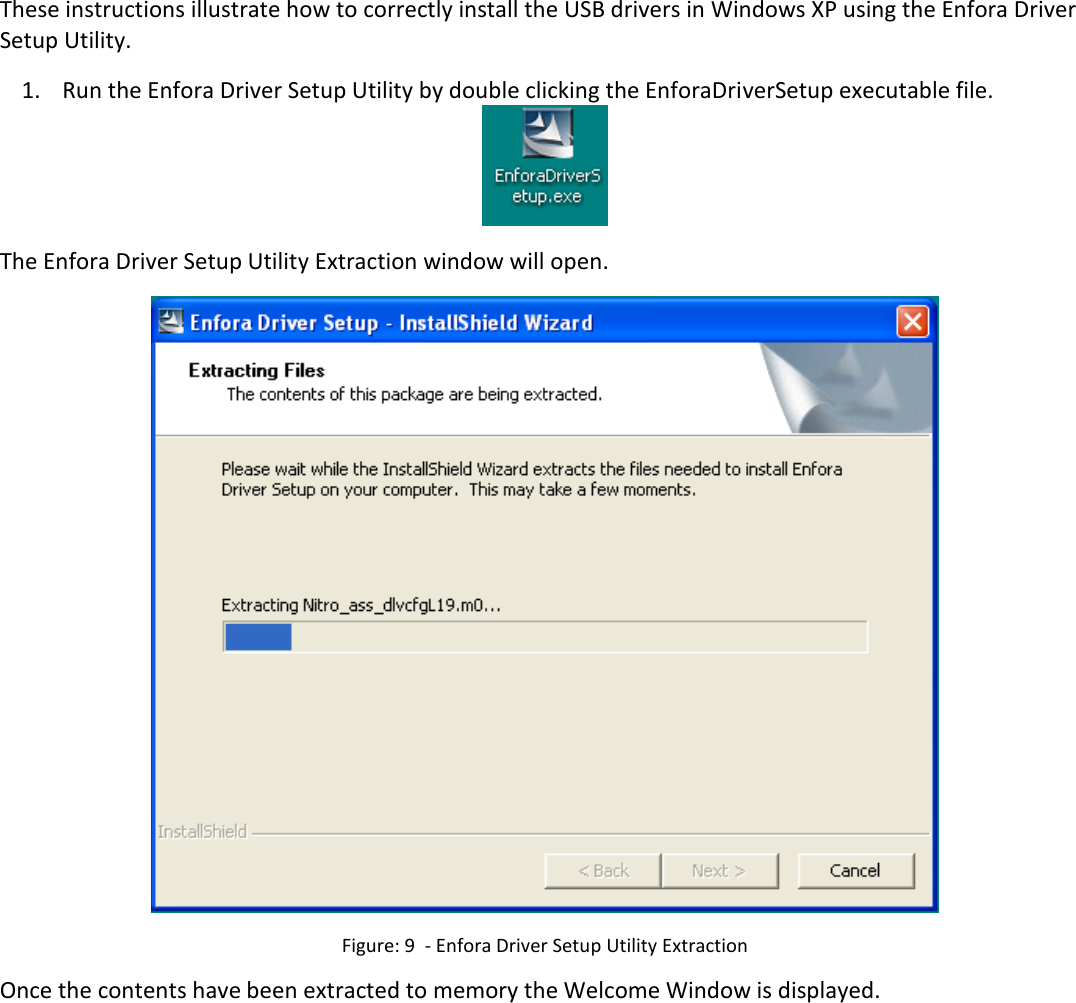       3.7 USB Driver Installation (Windows XP) These instructions illustrate how to correctly install the USB drivers in Windows XP using the Enfora Driver Setup Utility.  1. Run the Enfora Driver Setup Utility by double clicking the EnforaDriverSetup executable file.  The Enfora Driver Setup Utility Extraction window will open.  Figure: 9  - Enfora Driver Setup Utility Extraction Once the contents have been extracted to memory the Welcome Window is displayed. 