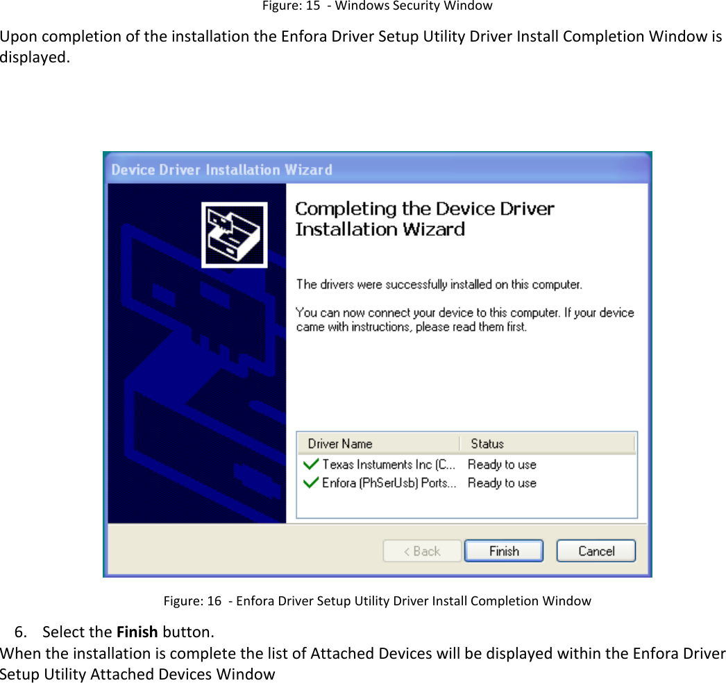   Figure: 15  - Windows Security Window Upon completion of the installation the Enfora Driver Setup Utility Driver Install Completion Window is displayed.      Figure: 16  - Enfora Driver Setup Utility Driver Install Completion Window 6. Select the Finish button. When the installation is complete the list of Attached Devices will be displayed within the Enfora Driver Setup Utility Attached Devices Window 