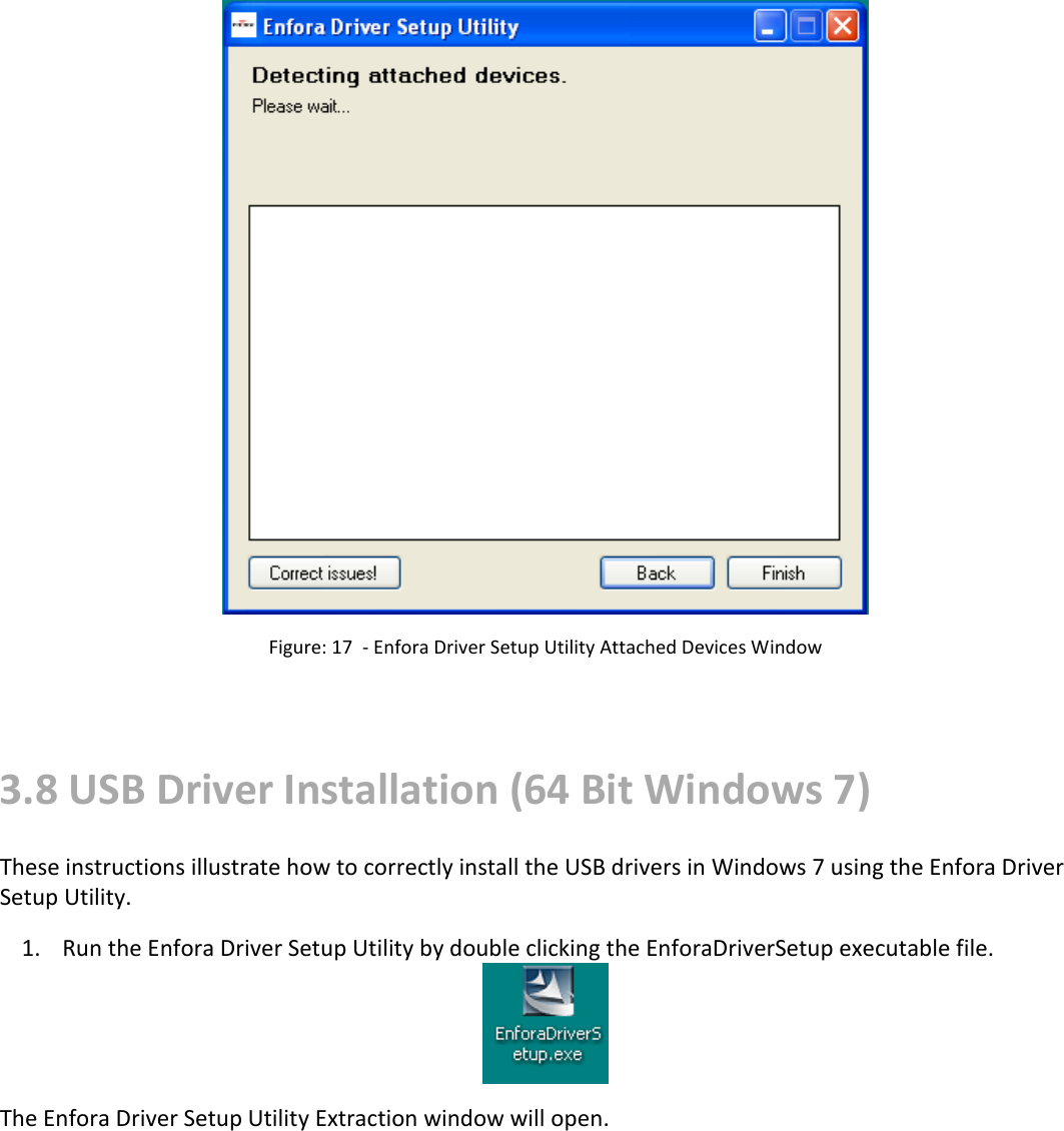    Figure: 17  - Enfora Driver Setup Utility Attached Devices Window   3.8 USB Driver Installation (64 Bit Windows 7) These instructions illustrate how to correctly install the USB drivers in Windows 7 using the Enfora Driver Setup Utility.  1. Run the Enfora Driver Setup Utility by double clicking the EnforaDriverSetup executable file.  The Enfora Driver Setup Utility Extraction window will open. 