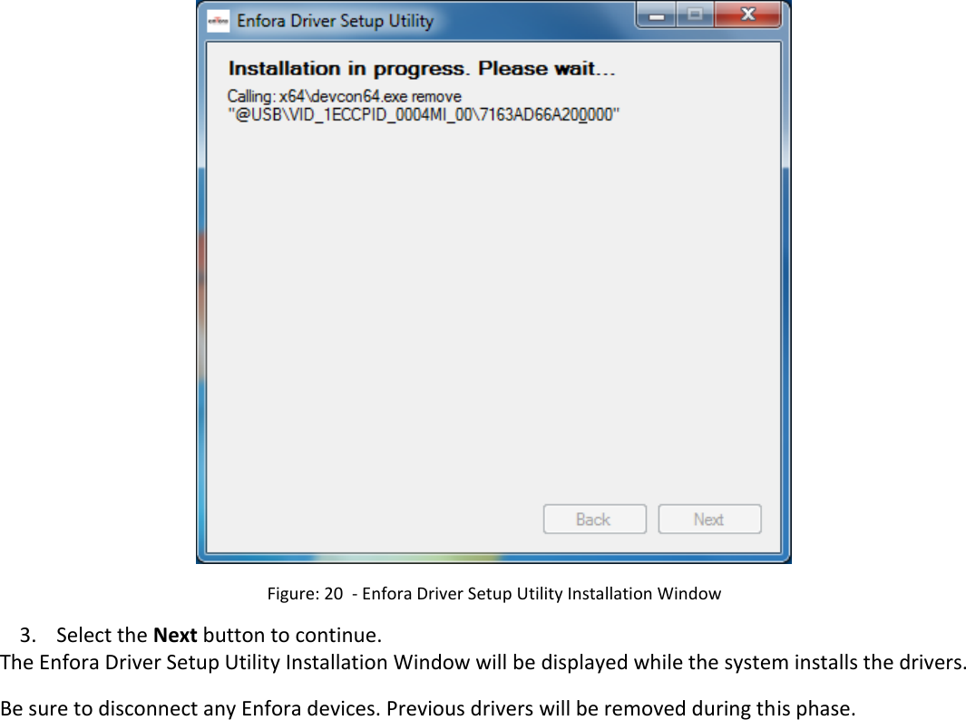    Figure: 20  - Enfora Driver Setup Utility Installation Window 3. Select the Next button to continue. The Enfora Driver Setup Utility Installation Window will be displayed while the system installs the drivers. Be sure to disconnect any Enfora devices. Previous drivers will be removed during this phase. 