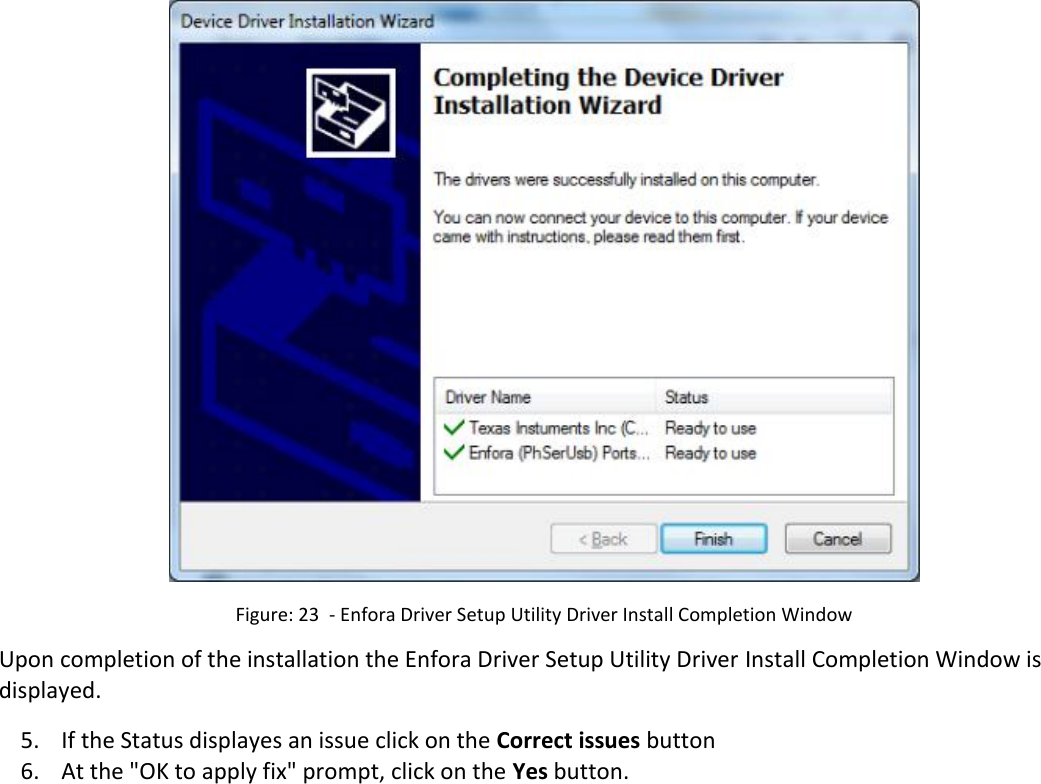    Figure: 23  - Enfora Driver Setup Utility Driver Install Completion Window Upon completion of the installation the Enfora Driver Setup Utility Driver Install Completion Window is displayed. 5. If the Status displayes an issue click on the Correct issues button 6. At the &quot;OK to apply fix&quot; prompt, click on the Yes button. 