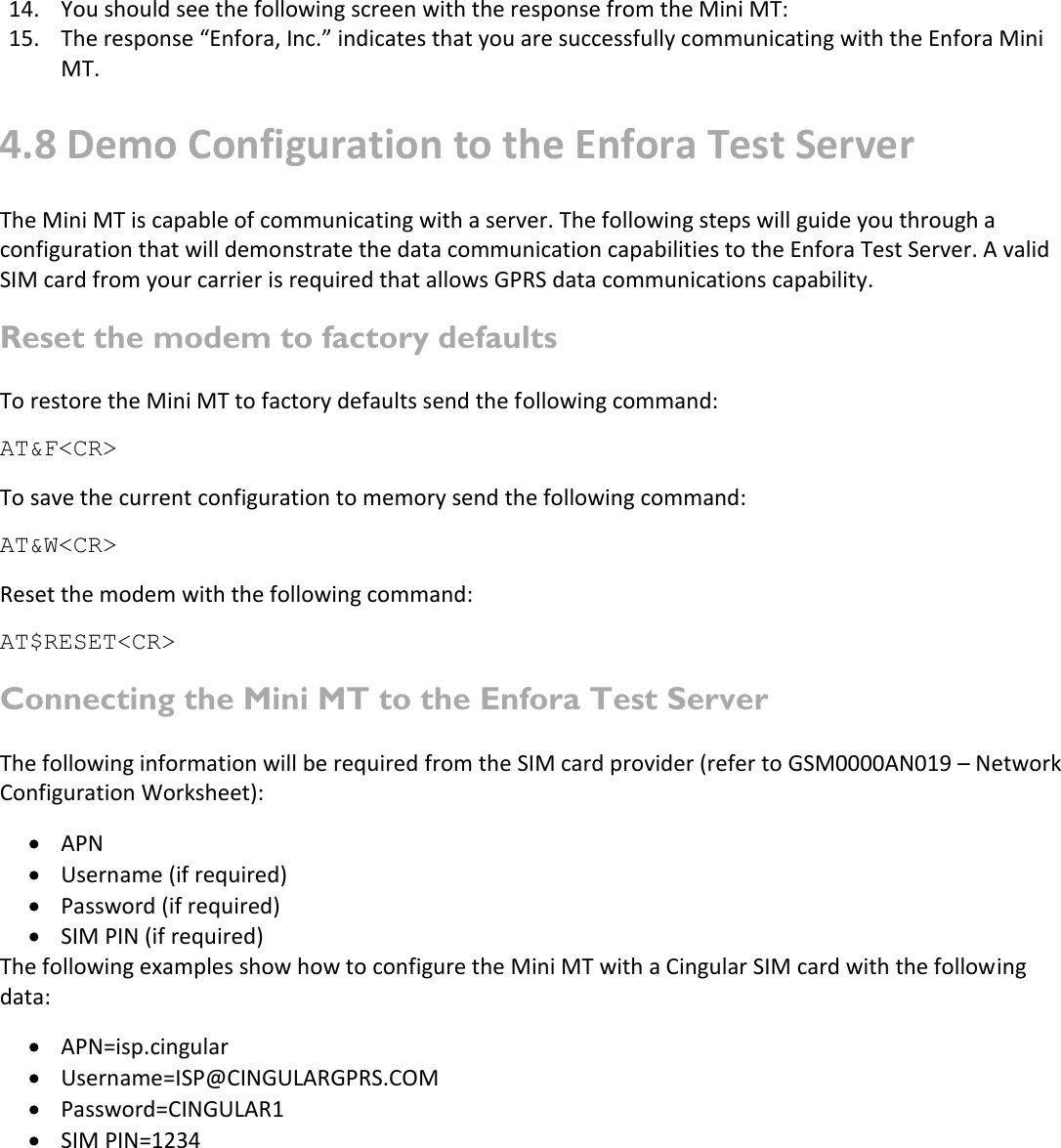   14. You should see the following screen with the response from the Mini MT: 15. The response “Enfora, Inc.” indicates that you are successfully communicating with the Enfora Mini MT. 4.8 Demo Configuration to the Enfora Test Server The Mini MT is capable of communicating with a server. The following steps will guide you through a configuration that will demonstrate the data communication capabilities to the Enfora Test Server. A valid SIM card from your carrier is required that allows GPRS data communications capability. Reset the modem to factory defaults To restore the Mini MT to factory defaults send the following command: AT&amp;F&lt;CR&gt; To save the current configuration to memory send the following command: AT&amp;W&lt;CR&gt; Reset the modem with the following command: AT$RESET&lt;CR&gt; Connecting the Mini MT to the Enfora Test Server The following information will be required from the SIM card provider (refer to GSM0000AN019 – Network Configuration Worksheet):  APN  Username (if required)  Password (if required)  SIM PIN (if required) The following examples show how to configure the Mini MT with a Cingular SIM card with the following data:  APN=isp.cingular  Username=ISP@CINGULARGPRS.COM  Password=CINGULAR1  SIM PIN=1234   