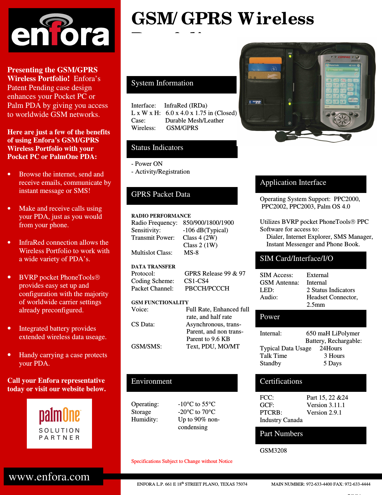                  Specifications Subject to Change without Notice             Presenting the GSM/GPRS Wireless Portfolio!  Enfora’s Patent Pending case design enhances your Pocket PC or Palm PDA by giving you access to worldwide GSM networks.  Here are just a few of the benefits of using Enfora’s GSM/GPRS Wireless Portfolio with your Pocket PC or PalmOne PDA:  •  Browse the internet, send and receive emails, communicate by instant message or SMS!  •  Make and receive calls using your PDA, just as you would from your phone.  •  InfraRed connection allows the Wireless Portfolio to work with a wide variety of PDA’s.  • BVRP pocket PhoneTools provides easy set up and configuration with the majority of worldwide carrier settings already preconfigured.  • Integrated battery provides extended wireless data useage.  • Handy carrying a case protects your PDA.  Call your Enfora representative today or visit our website below.    ENFORA L.P. 661 E 18th STREET PLANO, TEXAS 75074                     MAIN NUMBER: 972-633-4400 FAX: 972-633-4444  www.enfora.com GPRS Packet Data Environment  Certifications Part Numbers Interface:     InfraRed (IRDa) L x W x H:   6.0 x 4.0 x 1.75 in (Closed) Case:            Durable Mesh/Leather Wireless:  GSM/GPRS Operating System Support:  PPC2000,  PPC2002, PPC2003, Palm OS 4.0  Utilizes BVRP pocket PhoneTools PPC Software for access to:     Dialer, Internet Explorer, SMS Manager,      Instant Messenger and Phone Book.  FCC:    Part 15, 22 &amp;24 GCF:    Version 3.11.1 PTCRB:   Version 2.9.1 Industry Canada - Power ON - Activity/Registration Operating:  -10°C to 55°C Storage    -20°C to 70°C Humidity:  Up to 90% non-condensing SIM Access:  External GSM Antenna:  Internal LED:    2 Status Indicators Audio:    Headset Connector, 2.5mm GSM3208 Power Internal:               650 maH LiPolymer                                                  Battery, Rechargable: Typical Data Usage     24Hours Talk Time           3 Hours Standby                          5 Days  SIM Card/Interface/I/O Status Indicators System Information    GSM/ GPRS W ireless Portfolio Application Interface  RADIO PERFORMANCE Radio Frequency:    850/900/1800/1900 Sensitivity:     -106 dB(Typical) Transmit Power:     Class 4 (2W)                                 Class 2 (1W) Multislot Class:       MS-8  DATA TRANSFER Protocol:      GPRS Release 99 &amp; 97 Coding Scheme:      CS1-CS4 Packet Channel:       PBCCH/PCCCH  GSM FUNCTIONALITY Voice:                       Full Rate, Enhanced full                                   rate, and half rate CS Data:                   Asynchronous, trans-                                   Parent, and non trans-                                   Parent to 9.6 KB GSM/SMS:               Text, PDU, MO/MT   7/8/04 