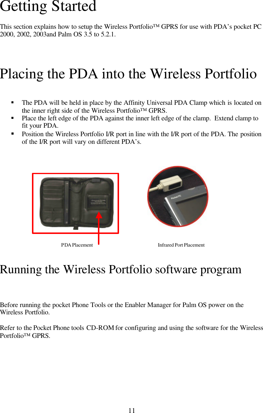 11 Getting Started  This section explains how to setup the Wireless Portfolio™ GPRS for use with PDA’s pocket PC 2000, 2002, 2003and Palm OS 3.5 to 5.2.1.   Placing the PDA into the Wireless Portfolio   § The PDA will be held in place by the Affinity Universal PDA Clamp which is located on the inner right side of the Wireless Portfolio™ GPRS. § Place the left edge of the PDA against the inner left edge of the clamp.  Extend clamp to fit your PDA. § Position the Wireless Portfolio I/R port in line with the I/R port of the PDA. The position of the I/R port will vary on different PDA’s.               Running the Wireless Portfolio software program    Before running the pocket Phone Tools or the Enabler Manager for Palm OS power on the Wireless Portfolio.  Refer to the Pocket Phone tools CD-ROM for configuring and using the software for the Wireless Portfolio™ GPRS.      PDA Placement Infrared Port Placement 