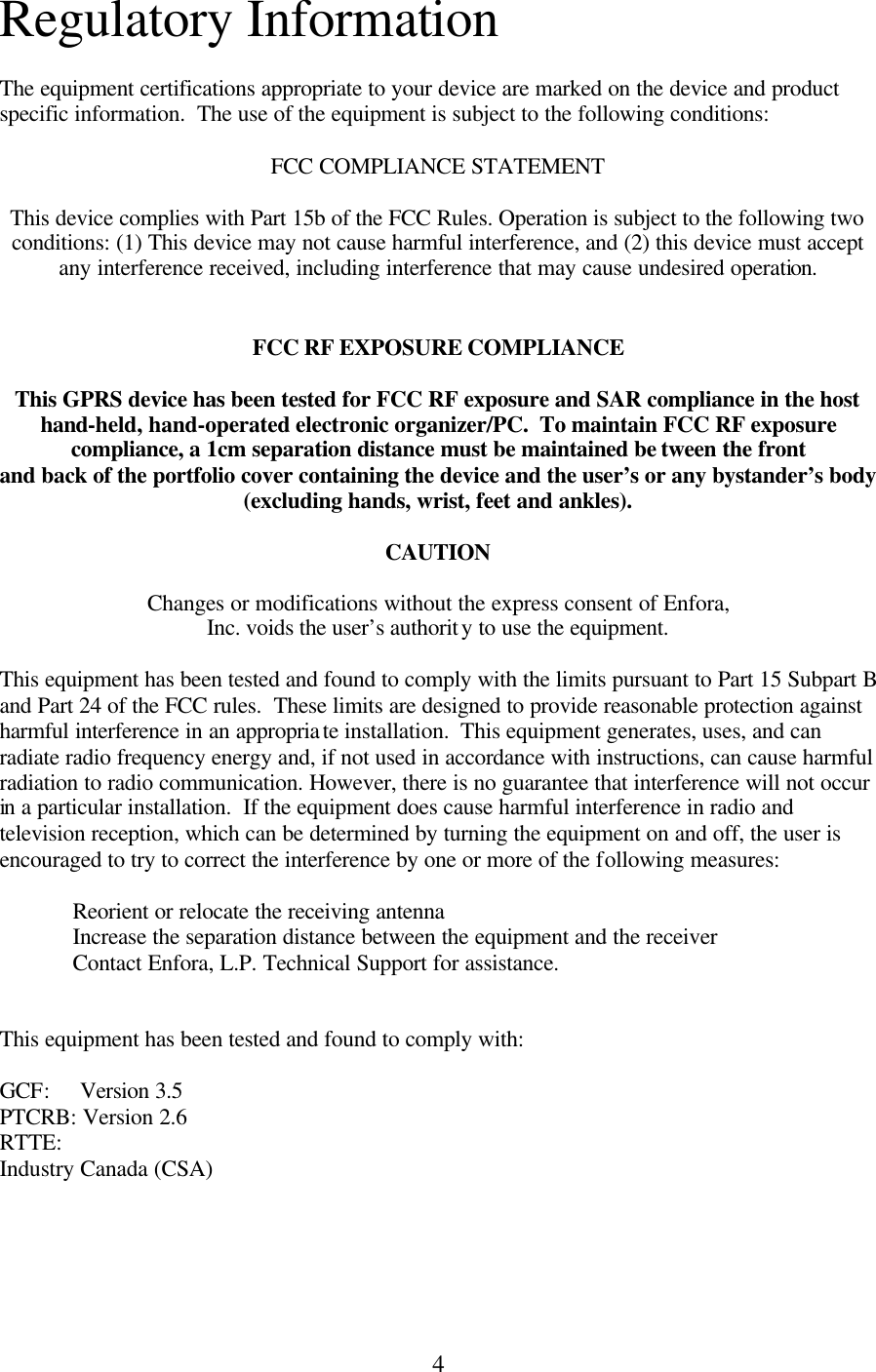 4 Regulatory Information  The equipment certifications appropriate to your device are marked on the device and product specific information.  The use of the equipment is subject to the following conditions:  FCC COMPLIANCE STATEMENT  This device complies with Part 15b of the FCC Rules. Operation is subject to the following two conditions: (1) This device may not cause harmful interference, and (2) this device must accept any interference received, including interference that may cause undesired operation.   FCC RF EXPOSURE COMPLIANCE  This GPRS device has been tested for FCC RF exposure and SAR compliance in the host hand-held, hand-operated electronic organizer/PC.  To maintain FCC RF exposure compliance, a 1cm separation distance must be maintained be tween the front and back of the portfolio cover containing the device and the user’s or any bystander’s body (excluding hands, wrist, feet and ankles).  CAUTION  Changes or modifications without the express consent of Enfora, Inc. voids the user’s authority to use the equipment.  This equipment has been tested and found to comply with the limits pursuant to Part 15 Subpart B and Part 24 of the FCC rules.  These limits are designed to provide reasonable protection against harmful interference in an appropriate installation.  This equipment generates, uses, and can radiate radio frequency energy and, if not used in accordance with instructions, can cause harmful radiation to radio communication. However, there is no guarantee that interference will not occur in a particular installation.  If the equipment does cause harmful interference in radio and television reception, which can be determined by turning the equipment on and off, the user is encouraged to try to correct the interference by one or more of the following measures:   Reorient or relocate the receiving antenna  Increase the separation distance between the equipment and the receiver  Contact Enfora, L.P. Technical Support for assistance.   This equipment has been tested and found to comply with:  GCF:     Version 3.5 PTCRB: Version 2.6 RTTE: Industry Canada (CSA)   