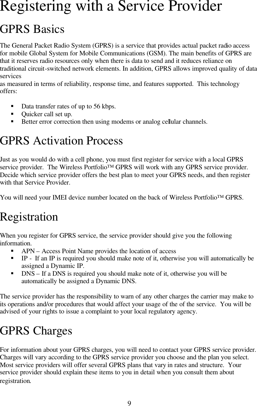 9 Registering with a Service Provider  GPRS Basics  The General Packet Radio System (GPRS) is a service that provides actual packet radio access for mobile Global System for Mobile Communications (GSM). The main benefits of GPRS are that it reserves radio resources only when there is data to send and it reduces reliance on traditional circuit-switched network elements. In addition, GPRS allows improved quality of data services as measured in terms of reliability, response time, and features supported.  This technology offers:  § Data transfer rates of up to 56 kbps. § Quicker call set up. § Better error correction then using modems or analog cellular channels.  GPRS Activation Process  Just as you would do with a cell phone, you must first register for service with a local GPRS service provider.  The Wireless Portfolio™ GPRS will work with any GPRS service provider.  Decide which service provider offers the best plan to meet your GPRS needs, and then register with that Service Provider.  You will need your IMEI device number located on the back of Wireless Portfolio™ GPRS.  Registration  When you register for GPRS service, the service provider should give you the following information. § APN – Access Point Name provides the location of access § IP -  If an IP is required you should make note of it, otherwise you will automatically be assigned a Dynamic IP. § DNS – If a DNS is required you should make note of it, otherwise you will be automatically be assigned a Dynamic DNS.  The service provider has the responsibility to warn of any other charges the carrier may make to its operations and/or procedures that would affect your usage of the of the service.  You will be advised of your rights to issue a complaint to your local regulatory agency.  GPRS Charges  For information about your GPRS charges, you will need to contact your GPRS service provider.  Charges will vary according to the GPRS service provider you choose and the plan you select.  Most service providers will offer several GPRS plans that vary in rates and structure.  Your service provider should explain these items to you in detail when you consult them about registration. 