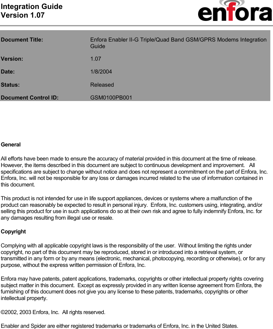 Integration Guide  Version 1.07    Document Title:   Enfora Enabler II-G Triple/Quad Band GSM/GPRS Modems Integration Guide  Version:   1.07  Date:     1/8/2004  Status:    Released  Document Control ID:   GSM0100PB001     General All efforts have been made to ensure the accuracy of material provided in this document at the time of release.  However, the items described in this document are subject to continuous development and improvement.   All specifications are subject to change without notice and does not represent a commitment on the part of Enfora, Inc.  Enfora, Inc. will not be responsible for any loss or damages incurred related to the use of information contained in this document. This product is not intended for use in life support appliances, devices or systems where a malfunction of the product can reasonably be expected to result in personal injury.  Enfora, Inc. customers using, integrating, and/or selling this product for use in such applications do so at their own risk and agree to fully indemnify Enfora, Inc. for any damages resulting from illegal use or resale. Copyright Complying with all applicable copyright laws is the responsibility of the user.  Without limiting the rights under copyright, no part of this document may be reproduced, stored in or introduced into a retrieval system, or transmitted in any form or by any means (electronic, mechanical, photocopying, recording or otherwise), or for any purpose, without the express written permission of Enfora, Inc. Enfora may have patents, patent applications, trademarks, copyrights or other intellectual property rights covering subject matter in this document.  Except as expressly provided in any written license agreement from Enfora, the furnishing of this document does not give you any license to these patents, trademarks, copyrights or other intellectual property. ©2002, 2003 Enfora, Inc.  All rights reserved. Enabler and Spider are either registered trademarks or trademarks of Enfora, Inc. in the United States. 