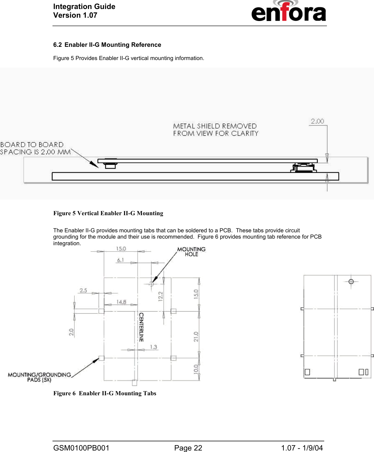 Integration Guide  Version 1.07   GSM0100PB001  Page 22  1.07 - 1/9/04  6.2  Enabler II-G Mounting Reference  Figure 5 Provides Enabler II-G vertical mounting information.   Figure 5 Vertical Enabler II-G Mounting   The Enabler II-G provides mounting tabs that can be soldered to a PCB.  These tabs provide circuit grounding for the module and their use is recommended.  Figure 6 provides mounting tab reference for PCB integration.  Figure 6  Enabler II-G Mounting Tabs  