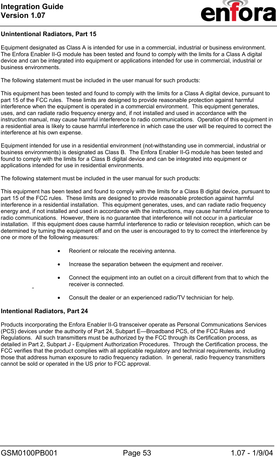 Integration Guide  Version 1.07   GSM0100PB001  Page 53  1.07 - 1/9/04 Unintentional Radiators, Part 15  Equipment designated as Class A is intended for use in a commercial, industrial or business environment.  The Enfora Enabler II-G module has been tested and found to comply with the limits for a Class A digital device and can be integrated into equipment or applications intended for use in commercial, industrial or business environments.  The following statement must be included in the user manual for such products:  This equipment has been tested and found to comply with the limits for a Class A digital device, pursuant to part 15 of the FCC rules.  These limits are designed to provide reasonable protection against harmful interference when the equipment is operated in a commercial environment.  This equipment generates, uses, and can radiate radio frequency energy and, if not installed and used in accordance with the instruction manual, may cause harmful interference to radio communications.  Operation of this equipment in a residential area is likely to cause harmful interference in which case the user will be required to correct the interference at his own expense.  Equipment intended for use in a residential environment (not-withstanding use in commercial, industrial or business environments) is designated as Class B.  The Enfora Enabler II-G module has been tested and found to comply with the limits for a Class B digital device and can be integrated into equipment or applications intended for use in residential environments.  The following statement must be included in the user manual for such products:  This equipment has been tested and found to comply with the limits for a Class B digital device, pursuant to part 15 of the FCC rules.  These limits are designed to provide reasonable protection against harmful interference in a residential installation.  This equipment generates, uses, and can radiate radio frequency energy and, if not installed and used in accordance with the instructions, may cause harmful interference to radio communications.  However, there is no guarantee that interference will not occur in a particular installation.  If this equipment does cause harmful interference to radio or television reception, which can be determined by turning the equipment off and on the user is encouraged to try to correct the interference by one or more of the following measures:  • Reorient or relocate the receiving antenna.  • Increase the separation between the equipment and receiver.  • Connect the equipment into an outlet on a circuit different from that to which the receiver is connected.  • Consult the dealer or an experienced radio/TV technician for help.  Intentional Radiators, Part 24  Products incorporating the Enfora Enabler II-G transceiver operate as Personal Communications Services (PCS) devices under the authority of Part 24, Subpart E—Broadband PCS, of the FCC Rules and Regulations.  All such transmitters must be authorized by the FCC through its Certification process, as detailed in Part 2, Subpart J - Equipment Authorization Procedures.  Through the Certification process, the FCC verifies that the product complies with all applicable regulatory and technical requirements, including those that address human exposure to radio frequency radiation.  In general, radio frequency transmitters cannot be sold or operated in the US prior to FCC approval.  