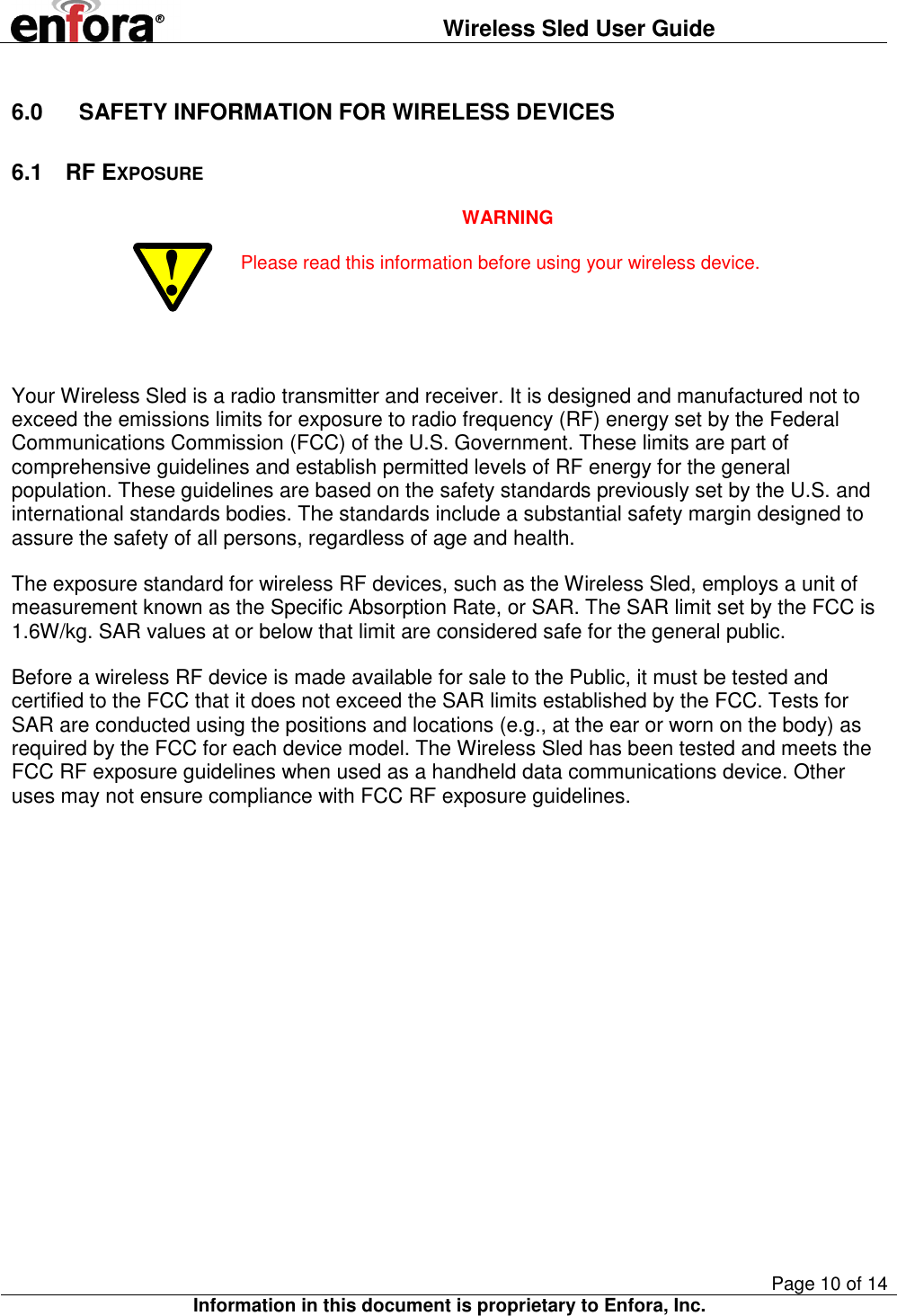  Wireless Sled User Guide       Page 10 of 14 Information in this document is proprietary to Enfora, Inc.  6.0  SAFETY INFORMATION FOR WIRELESS DEVICES 6.1  RF EXPOSURE ! WARNING Please read this information before using your wireless device.   Your Wireless Sled is a radio transmitter and receiver. It is designed and manufactured not to exceed the emissions limits for exposure to radio frequency (RF) energy set by the Federal Communications Commission (FCC) of the U.S. Government. These limits are part of comprehensive guidelines and establish permitted levels of RF energy for the general population. These guidelines are based on the safety standards previously set by the U.S. and international standards bodies. The standards include a substantial safety margin designed to assure the safety of all persons, regardless of age and health.  The exposure standard for wireless RF devices, such as the Wireless Sled, employs a unit of measurement known as the Specific Absorption Rate, or SAR. The SAR limit set by the FCC is 1.6W/kg. SAR values at or below that limit are considered safe for the general public. Before a wireless RF device is made available for sale to the Public, it must be tested and certified to the FCC that it does not exceed the SAR limits established by the FCC. Tests for SAR are conducted using the positions and locations (e.g., at the ear or worn on the body) as required by the FCC for each device model. The Wireless Sled has been tested and meets the FCC RF exposure guidelines when used as a handheld data communications device. Other uses may not ensure compliance with FCC RF exposure guidelines. 