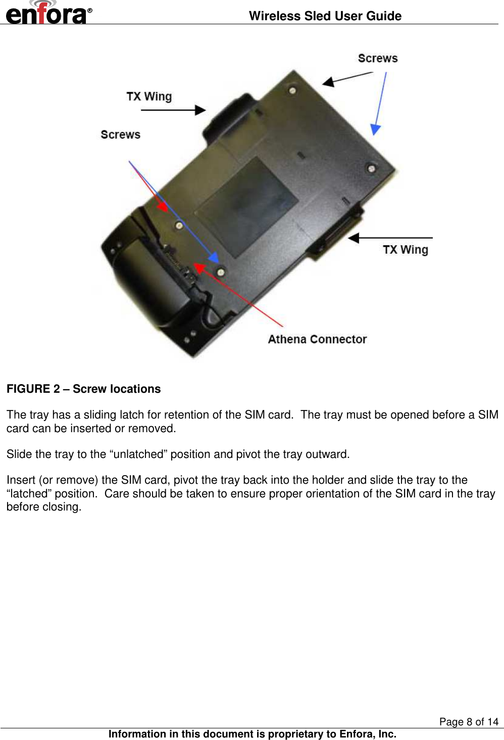  Wireless Sled User Guide       Page 8 of 14 Information in this document is proprietary to Enfora, Inc.   FIGURE 2 – Screw locations The tray has a sliding latch for retention of the SIM card.  The tray must be opened before a SIM card can be inserted or removed. Slide the tray to the “unlatched” position and pivot the tray outward. Insert (or remove) the SIM card, pivot the tray back into the holder and slide the tray to the “latched” position.  Care should be taken to ensure proper orientation of the SIM card in the tray before closing. 
