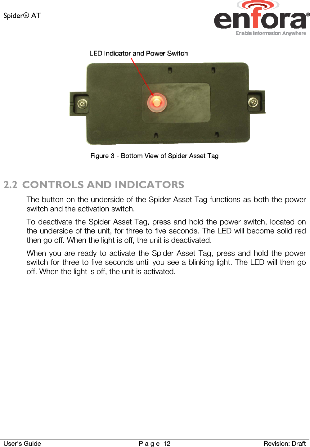 Spider® AT     User&apos;s Guide  P a g e 12 Revision: Draft  Figure 3 - Bottom View of Spider Asset Tag  2.2 CONTROLS AND INDICATORS The button on the underside of the Spider Asset Tag functions as both the power switch and the activation switch.  To deactivate the Spider Asset Tag, press and hold the power switch, located on the underside of the unit, for three to five seconds. The LED will become solid red then go off. When the light is off, the unit is deactivated. When you are ready to activate the Spider Asset Tag, press and hold the power switch for three to five seconds until you see a blinking light. The LED will then go off. When the light is off, the unit is activated.    