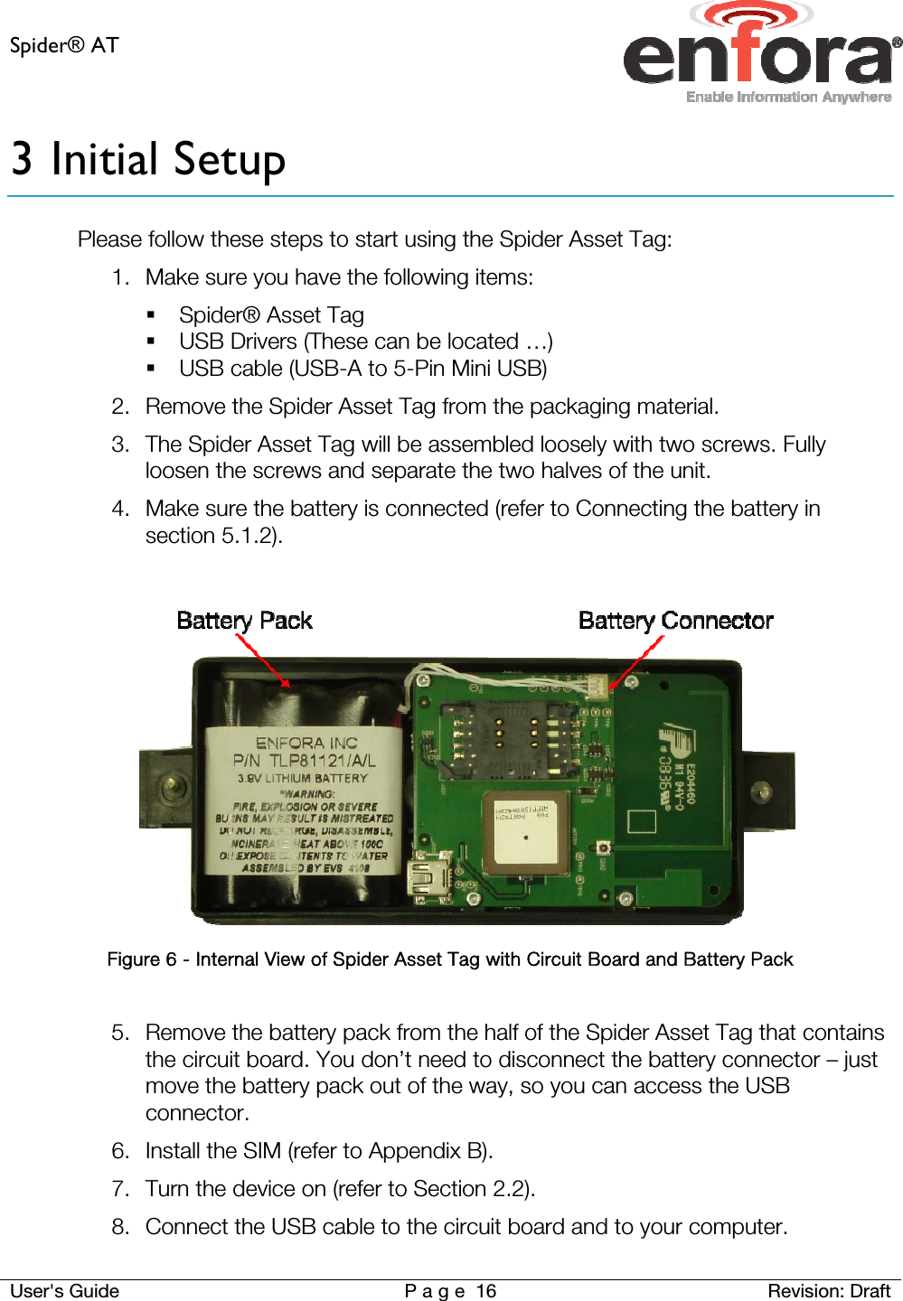 Spider® AT     User&apos;s Guide  P a g e 16 Revision: Draft 3 Initial Setup Please follow these steps to start using the Spider Asset Tag: 1. Make sure you have the following items:  Spider® Asset Tag  USB Drivers (These can be located …)  USB cable (USB-A to 5-Pin Mini USB) 2. Remove the Spider Asset Tag from the packaging material.  3. The Spider Asset Tag will be assembled loosely with two screws. Fully loosen the screws and separate the two halves of the unit. 4. Make sure the battery is connected (refer to Connecting the battery in section 5.1.2).    Figure 6 - Internal View of Spider Asset Tag with Circuit Board and Battery Pack  5. Remove the battery pack from the half of the Spider Asset Tag that contains the circuit board. You don’t need to disconnect the battery connector – just move the battery pack out of the way, so you can access the USB connector. 6. Install the SIM (refer to Appendix B). 7. Turn the device on (refer to Section 2.2). 8. Connect the USB cable to the circuit board and to your computer. 
