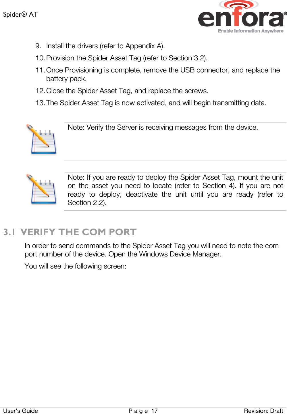 Spider® AT     User&apos;s Guide  P a g e 17 Revision: Draft 9. Install the drivers (refer to Appendix A). 10. Provision the Spider Asset Tag (refer to Section 3.2). 11. Once Provisioning is complete, remove the USB connector, and replace the battery pack. 12. Close the Spider Asset Tag, and replace the screws. 13. The Spider Asset Tag is now activated, and will begin transmitting data.   Note: Verify the Server is receiving messages from the device.   Note: If you are ready to deploy the Spider Asset Tag, mount the unit on the asset you need to locate (refer to Section 4). If you are not ready to deploy, deactivate the unit until you are ready (refer to Section 2.2).  3.1 VERIFY THE COM PORT In order to send commands to the Spider Asset Tag you will need to note the com port number of the device. Open the Windows Device Manager. You will see the following screen: 