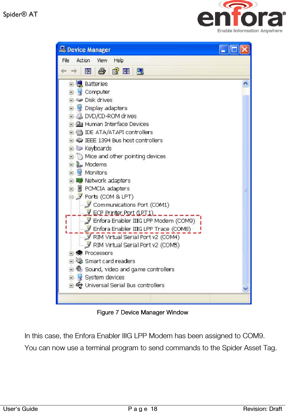 Spider® AT     User&apos;s Guide  P a g e 18 Revision: Draft  Figure 7 Device Manager Window  In this case, the Enfora Enabler IIIG LPP Modem has been assigned to COM9.  You can now use a terminal program to send commands to the Spider Asset Tag.    