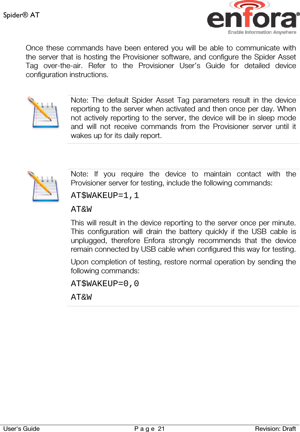 Spider® AT     User&apos;s Guide  P a g e 21 Revision: Draft Once these commands have been entered you will be able to communicate with the server that is hosting the Provisioner software, and configure the Spider Asset Tag over-the-air. Refer to the Provisioner User’s Guide for detailed device configuration instructions.   Note: The default Spider Asset Tag parameters result in the device reporting to the server when activated and then once per day. When not actively reporting to the server, the device will be in sleep mode and will not receive commands from the Provisioner server until it wakes up for its daily report.    Note: If you require the device to maintain contact with the Provisioner server for testing, include the following commands: AT$WAKEUP=1,1 AT&amp;W This will result in the device reporting to the server once per minute. This configuration will drain the battery quickly if the USB cable is unplugged, therefore Enfora strongly recommends that the device remain connected by USB cable when configured this way for testing.Upon completion of testing, restore normal operation by sending the following commands: AT$WAKEUP=0,0 AT&amp;W     